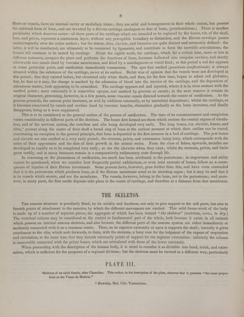 fibres or vessels, have no internal cavity or medullary tissue; they are solid and homogeneous in their whole extent, but possess the outward form of bone, and are invested by a fibrous envelope analogous to that of bone, (perichondrium.) There is another peculiarity which deserves notice : all those parts of the cartilage which are intended to be replaced by flat bones, viz. of the skull, face, and pelvis, represent a continuous layer, without any perceptible boundary or distinction, and the fibrous envelope passes uninterruptedly over the entire surface; but the femur, tibia, clavicle, and humerus are quite distinct and accurately defined : the latter, it will be recollected, are ultimately to be connected by ligaments, and contribute to form the movable articulations; the former still continue to be united by cartilage. About the eighth week, the cartilage, which for a certain time, more or less in different instances, occupies the place and performs the functions of bone, becomes hollowed into irregular cavities, and shortly afterwards into canals lined by vascular membranes, and filled by a mucilaginous or viscid fluid; at this period a red dot appears at some particular point, and ossification immediately commences. The spot first ossified (punclum ossificationis) is always situated within the substance of the cartilage, never at its surface. Bichat was of opinion that the vessels were not developed at this period; that they existed before, but circulated only white fluids, and then, for the first time, began to admit red globules ; but, be that as it may, the change is marked by the admission of blood into the interior of the cartilage, and the deposition of calcareous matter, both appearing to be coincident. The cartilage appears red and injected, where it is in close contact with the ossified points; more externally it is somewhat opaque, and marked by grooves or canals; in the next remove it retains its original character, presenting, however, in a few points, some vascular canals directed towards the centre of ossification. As the process proceeds, the osseous point increases, as well by additions externally,as by interstitial depositions; whilst the cartilage,as it becomes excavated by canals and cavities lined by vascular lamellae, diminishes gradually as the bone increases, and finally disappears, being as it were supplanted. This is to be considered as the general outline of the process of ossification. The time of its commencement and completion varies considerably in different parts of the skeleton. The bones first formed are those which enclose the central organs of circula- tion, and of the nervous system, the vertebras and ribs being developed very early. The long bones, viz. clavicle, femur, and tibia,* present along the centre of their shaft a broad ring of bone at the earliest moment at which their outline can be traced, constituting an exception to the general principle, that bone is deposited in the first instance in a bed of cartilage. The jaw-bones and clavicle are also ossified at a very early period; the sternum, pelvis, and extremities being later, which corresponds with the order of their appearance and the date of their growth in the animal series. From the class of fishes, upwards, maxillae are developed so rapidly as to be completed very early; so are the clavicles when they exist; whilst the sternum, pelvis, and limbs grow tardily, and in many instances remain in a comparatively rudimentary state through life. In reasoning on the phenomena of ossification, too much has been attributed to the periosteum: its importance and utility cannot be questioned, when we consider how frequently partial exfoliations, or even total necrosis of bones, follow as a conse- quence of injuries of their fibrous investment. Some persons have, however, gone farther than this, and have even contended that it is the periosteum which produces bone, as if the fibrous membrane acted as its secreting organ ; but it may be said that it is its vessels which secrete, and not the membrane. The vessels, however, belong to the bone, not to the periosteum; and more- over, in many parts, the first ossific deposits take place in the centre of cartilage, and therefore at a distance from that membrane. THE SKELETON. The osseous structure is peculiarly fitted, by its solidity and hardness, not only to give support to the soft parts, but also to furnish points of attachment to the muscles, by which the different movements are excited. This solid frame-work of the body is made up of a number of separate pieces, the aggregate of which has been termed  the skeleton (sceletum, axtvKu, to dry.) The vertebral column may be considered as the central or fundamental part of the whole, both because it exists in all animals which possess an internal osseous skeleton, and also because the different parts of the osseous system are either immediately or mediately connected with it as a common centre. Thus, on its superior extremity or apex it supports the skull; laterally it gives attachment to the ribs, which arch forwards, to form, with the sternum, a bony case for the lodgment of the organs of respiration and circulation, at the same time that they furnish externally points of support for the superior extremities: inferiorly the column is immovably connected with the pelvic bones, which are articulated with those of the lower extremity. When proceeding with the description of the human body, it is usual to consider it as divisible into head, trunk, and extre- mities, which is sufficient for the purposes of a regional division; but the skeleton must be viewed in a different way, particularly PLATE III. Skeleton of an adult female, after Cheselden. Thi9 author, in his description of the plate, observes that it presents  the same propor- tions as the Venus de Medicis. * Howship, Med. Chir. Transactions.