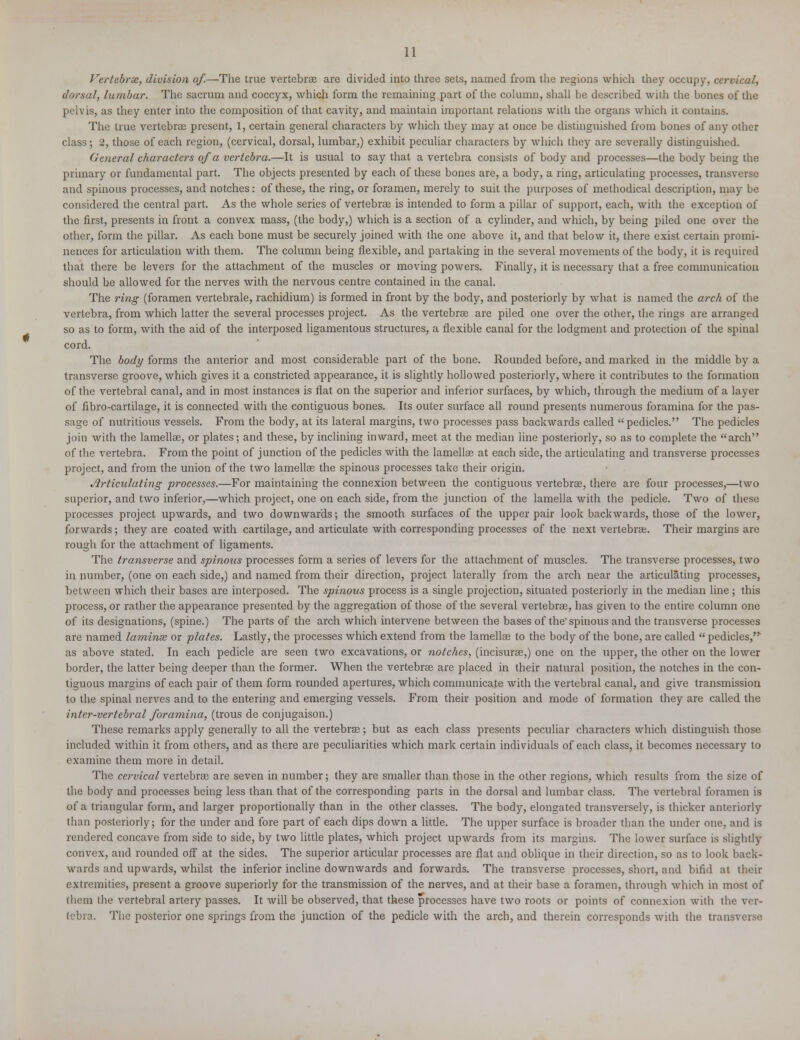 Vertebrae, division of.—The true vertebrae are divided into three sets, named from the regions which they occupy, cervical, dorsal, lumbar. The sacrum and coccyx, which form the remaining part of the column, shall be described with the bones of the pelvis, as they enter into the composition of that cavity, and maintain important relations with the organs which it contains. The true vertebrae present, 1, certain general characters by which they may at once be distinguished from bones of any other class; 2, those of each region, (cervical, dorsal, lumbar,) exhibit peculiar characters by which they are severally distinguished. General characters of a vertebra.—It is usual to say that a vertebra consists of body and processes—the body being the primary or fundamental part. The objects presented by each of these bones are, a body, a ring, articulating processes, transverse and spinous processes, and notches: of these, the ring, or foramen, merely to suit the purposes of metbodical description, may be considered the central part. As the whole series of vertebrae is intended to form a pillar of support, each, with the exception of the first, presents in front a convex mass, (the body,) which is a section of a cylinder, and which, by being piled one over the other, form the pillar. As each bone must be securely joined with the one above it, and that below it, there exist certain promi- nences for articulation with them. The column being flexible, and partaking in the several movements of the body, it is required that there be levers for the attachment of the muscles or moving powers. Finally, it is necessary that a free communication should be allowed for the nerves with the nervous centre contained in the canal. The ring (foramen vertebrale, rachidium) is formed in front by the body, and posteriorly by what is named the arch of the vertebra, from which latter the several processes project. As the vertebrae are piled one over the other, the rings are arranged so as to form, with the aid of the interposed ligamentous structures, a flexible canal for the lodgment and protection of the spinal cord. The body forms the anterior and most considerable part of the bone. Rounded before, and marked in the middle by a transverse groove, which gives it a constricted appearance, it is slightly hollowed posteriorly, where it contributes to the formation of the vertebral canal, and in most instances is flat on the superior and inferior surfaces, by which, through the medium of a layer of fibro-cartilage, it is connected with the contiguous bones. Its outer surface all round presents numerous foramina for the pas- sage of nutritious vessels. From the body, at its lateral margins, two processes pass backwards called pedicles. The pedicles join with the larnelhe, or plates; and these, by inclining inward, meet at the median line posteriorly, so as to complete the arch of the vertebra. From the point of junction of the pedicles with the lamellae at each side, the articulating and transverse processes project, and from the union of the two lamellae the spinous processes take their origin. Articulating processes.—For maintaining the connexion between the contiguous vertebrae, there are four processes,—two superior, and two inferior,—which project, one on each side, from the junction of the lamella with the pedicle. Two of these processes project upwards, and two downwards; the smooth surfaces of the upper pair look backwards, those of the lower, forwards; they are coated with cartilage, and articulate with corresponding processes of the next vertebra;. Their margins are rough for the attachment of ligaments. The transverse and spinous processes form a series of levers for the attachment of muscles. The transverse processes, two in number, (one on each side,) and named from their direction, project laterally from the arch near the articulating processes, between which their bases are interposed. The spiiious process is a single projection, situated posteriorly in the median line; this process, or rather the appearance presented by the aggregation of those of the several vertebrae, has given to the entire column one of its designations, (spine.) The parts of the arch which intervene between the bases of the'spinous and the transverse processes are named laminse or plates. Lastly, the processes which extend from the lamellae to the body of the bone, are called pedicles, as above stated. In each pedicle are seen two excavations, or notches, (incisurae,) one on the upper, the other on the lower border, the latter being deeper than the former. When the vertebrae are placed in their natural position, the notches in the con- tiguous margins of each pair of them form rounded apertures, which communicate with the vertebral canal, and give transmission to the spinal nerves and to the entering and emerging vessels. From their position and mode of formation they are called the inter-vertebral foramina, (trous de conjugaison.) These remarks apply generally to all the vertebrae; but as each class presents peculiar characters which distinguish those included within it from others, and as there are peculiarities which mark certain individuals of each class, it becomes necessary to examine them more in detail. The cervical vertebrae are seven in number; they are smaller than those in the other regions, which results from the size of the body and processes being less than that of the corresponding parts in the dorsal and lumbar class. The vertebral foramen is of a triangular form, and larger proportionally than in the other classes. The body, elongated transversely, is thicker anteriorly than posteriorly; for the under and fore part of each dips down a little. The upper surface is broader than the under one, and is rendered concave from side to side, by two little plates, which project upwards from its margins. The lower surface is slightly convex, and rounded off at the sides. The superior articular processes are flat and oblique in their direction, so as to look back- wards and upwards, whilst the inferior incline downwards and forwards. The transverse processes, short, and bifid at their extremities, present a groove superiorly for the transmission of the nerves, and at their base a foramen, through which in most of them the vertebral artery passes. It will be observed, that these processes have two roots or points of connexion with the ver- tebra. The posterior one springs from the junction of the pedicle with the arch, and therein corresponds with the transverse