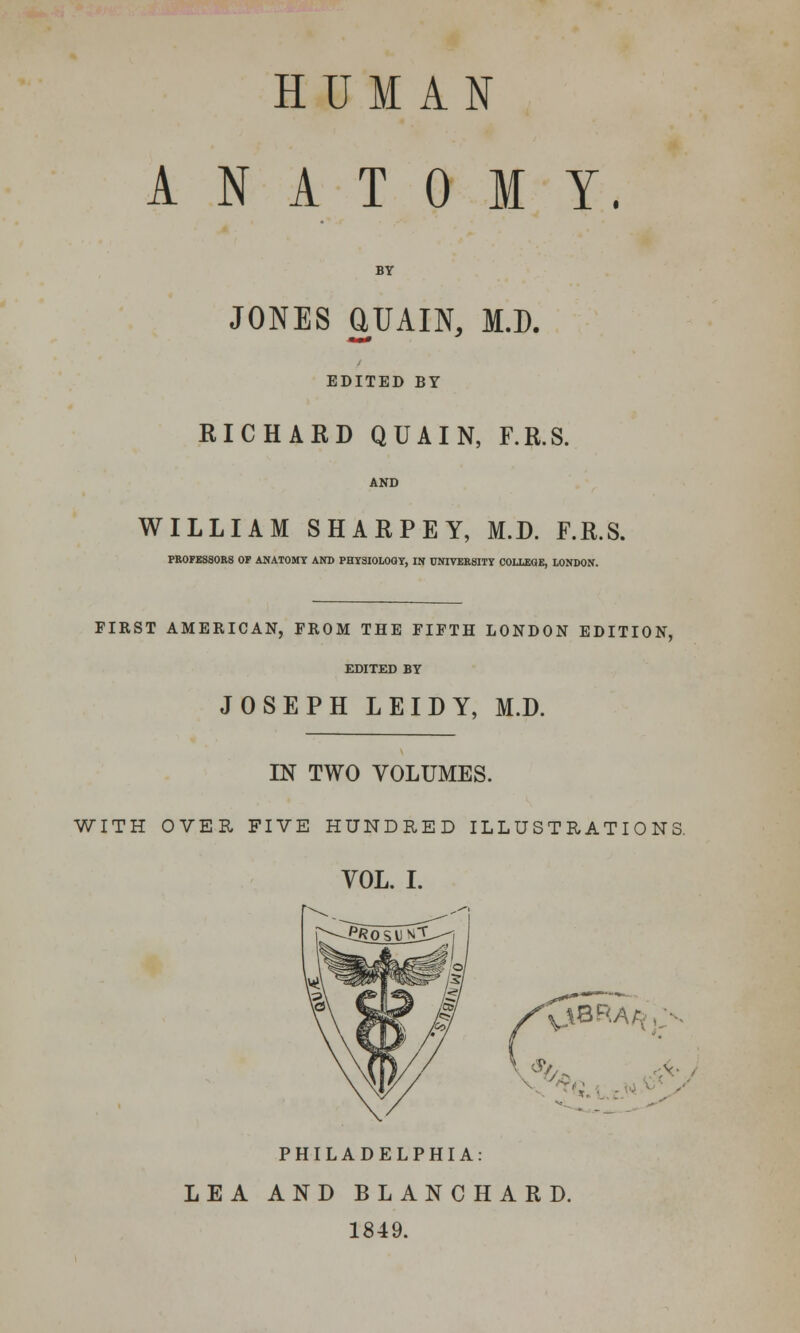 HUMAN ANATOMY. BY JONES aUAIN, JO. EDITED BY RICHARD QUAIN, F.R.S. WILLIAM SHARPEY, M.D. F.R.S. PR0FESS0R8 OP ANATOMY AND PHYSIOLOGY, IN UNIVERSITY COLLEGE, LONDON. FIRST AMERICAN, FROM THE FIFTH LONDON EDITION, EDITED BY JOSEPH LEIDY, M.D. IN TWO VOLUMES. WITH OVER FIVE HUNDRED ILLUSTRATIONS. VOL. I. v\8RAr v PHILADELPHIA: LEA AND BLANCHARD. 1849.