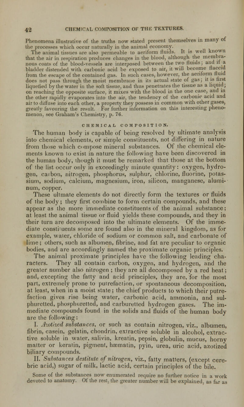 Phenomena illustrative of the truths now stated present themselves in many of the processes which occur naturally in the animal economy. The animal tissues are also permeable to aeriform fluids. It is well known that the air in respiration produces changes in the blood, although the membra- nous coats of the blood-vessels are interposed between the two fluids; and it a. bladder distended with carbonic acid be exposed to air, it will become flaccid from the escape of the contained gas. In such cases, however, the aeriform fluid does not pass through the moist membrane in its actual state of gas; it is first liquefied by the water in the soft tissue, and thus penetrates the tissue as a liquid; on reaching the opposite surface, it mixes with the blood in the one case, and in the other rapidly evaporates into the air, the tendency of the carbonic acid and air to diffuse into each other, a property they possess in common with other gases, greatly favouring the result. For further information on this interesting pheno- menon, see Graham's Chemistry, p. 76. CHEMICAL COMPOSITION. The human body is capable of being resolved by ultimate analysis into chemical elements, or simple constituents, not differing in nature from those which compose mineral substances. Of the chemical ele- ments known to exist in nature the following have been discovered in the human body, though it must be remarked that those at the bottom of the list occur only in exceedingly minute quantity: oxygen, hydro- gen, caibon, nitrogen, phosphorus, sulphur, chlorine, fluorine, potas- sium, sodium, calcium, magnesium, iron, silicon, manganese, alumi- num, copper. These ultmate elements do not directly form the textures or fluids of ihe body; they first combine to form certain compounds, and these appear as the more immediate constituents of the animal substance; at least the animal tissue or fluid yields these compounds, and they in their turn are decomposed into the ultimate elements. Of the imme- diate constiiuents some are found also in the mineral kingdom, as for example, water, chloride of sodium or common salt, and carbonate of lime; others, such as albumen, fibrine, and fat are peculiar to organic bodies, and are accordingly named the proximate organic principles. The animal proximate principles have the following leading cha- racters. They all contain carbon, oxygen, and hydrogen, and the greater number also nitrogen ; they are all decomposed by a red heat; and, excepting the fatty and acid principles, they are, for the most part, extremely prone to putrefaction, or spontaneous decomposition, at least, when in a moist state; the chief products to which their putre- faction gives rise being water, carbonic acid, ammonia, and sul- phuretted, phosphuretted, and carburetted hydrogen gases. The im- mediate compounds found in the solids and fluids of the human body are the following: I. Azotized substances, or such as contain nitrogen, viz., albumen, fibrin, casein, gelatin, chondrin, extractive soluble in alcohol, extrac- tive soluble in water, salivin, kreatin, pepsin, globulin, mucus, horny matter or keratin, pigment, hasmatin, pyin, urea, uric acid, azotized biliary compounds. II. Substances destitute of nitrogen, viz., fatty matters, (except cere- bric acid,) sugar of milk, lactic acid, certain principles of the bile. Some of the substances now enumerated require no further notice in a work devoted to anatomy. Of the rest, the greater number will be explained, as far as