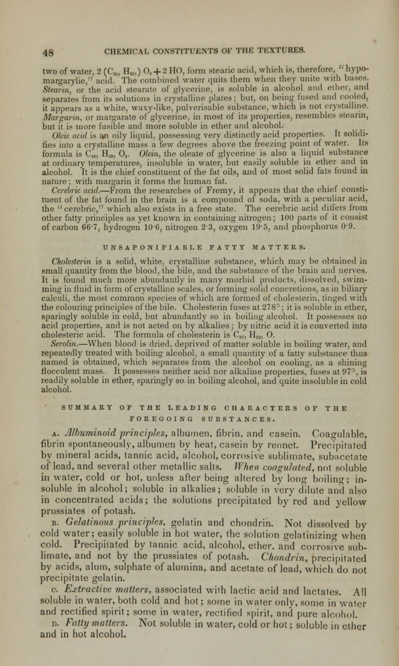 two of water, 2 (C^ H*,) 06 + 2 HO, form stearic acid, which is, therefore,  hypo- margarylic, acid. The combined water quits them when they unite with bases. Stearin, or the acid stearate of glycerine, is soluble in alcohol and ether, and separates from its solutions in crystalline plates; but, on being fused and cooled, it appears as a white, waxy-like, pulverisable substance, which is not crystalline. Margarin, or margarate of glycerine, in most of its properties, resembles stearin, but it is more fusible and more soluble in ether and alcohol. Oleic acid is an oily liquid, possessing very distinctly acid properties. It solidi- fies into a crystalline mass a few degrees above the freezing point of water. Its formula is C41, H39, 04. Olein, the oleate of glycerine is also a liquid substance at ordinary temperatures, insoluble in water, but easily soluble in ether and in alcohol. It is the chief constituent of the fat oils, and of most solid fats found in nature ; with margarin it forms the human fat. Cerebric acid.—From the researches of Fremy, it appears that the chief consti- tuent of the fat found in the brain is a compound of soda, with a peculiar acid, the cerebric/' which also exists in a free state. The cerebric acid differs from other fatty principles as yet known in containing nitrogen; 100 parts of it consist of carbon 66-7, hydrogen 106, nitrogen 2-3, oxygen 19-5, and phosphorus 0-9. UNSAPONIFIABLE FATTY MATTERS. Cholesterin is a solid, white, crystalline substance, which may be obtained in small quantity from the blood, the bile, and the substance of the brain and nerves. It is found much more abundantly in many morbid products, dissolved, swim- ming in fluid in form of crystalline scales, or forming solid concretions, as in biliary calculi, the most common species of which are formed of cholesterin, tinged with the colouring principles of the bile. Cholesterin fuses at 278°; it is soluble in ether, sparingly soluble in cold, but abundantly so in boiling alcohol. It possesses no acid properties, and is not acted on by alkalies; by nitric acid it is converted into cholesteric acid. The formula of cholesterin is Ca„ H32, 0. Serolin.—When blood is dried, deprived of matter soluble in boiling water, and repeatedly treated with boiling alcohol, a small quantity of a fatty substance thus named is obtained, which separates from the alcohol on cooling, as a shining fiocculent mass. It possesses neither acid nor alkaline properties, fuses at 97°, is readily soluble in ether, sparingly so- in boiling alcohol, and quite insoluble in cold alcohol. SUMMARY OF THE LEADING CHARACTERS OF THE FOREGOING SUBSTANCES. a. Albuminoid principles, albumen, fibrin, and casein. Coagulable, fibrin spontaneously, albumen by heat, casein by rennet. Precipitated by mineral acids, tannic acid, alcohol, corrosive sublimate, subacelate of lead, and several other metallic salts. When coagulated, not soluble in water, cold or hot, unless after being altered by long boiling; in- soluble in alcohol; soluble in alkalies; soluble in very dilute and also in concentrated acids; the solutions precipitated by red and yellow prussiates of potash. b. Gelatinous principles, gelatin and chondrin. Not dissolved by cold water; easily soluble in hot water, the solution gelatinizing when cold. Precipitated by tannic acid, alcohol, ether, and corrosive sub- limate, and not by the prussiates of potash. Chondrin, precipitated by acids, alum, sulphate of alumina, and acetate of lead, which do not precipitate gelatin. c. Extractive matters, associated with lactic acid and lactates. All soluble in water, both cold and hot; some in water only, some in water and rectified spirit; some in water, rectified spirit, and pure alcohol. d. Fatty matters. Not soluble in water, cold or hot; soluble in ether and in hot alcohol.