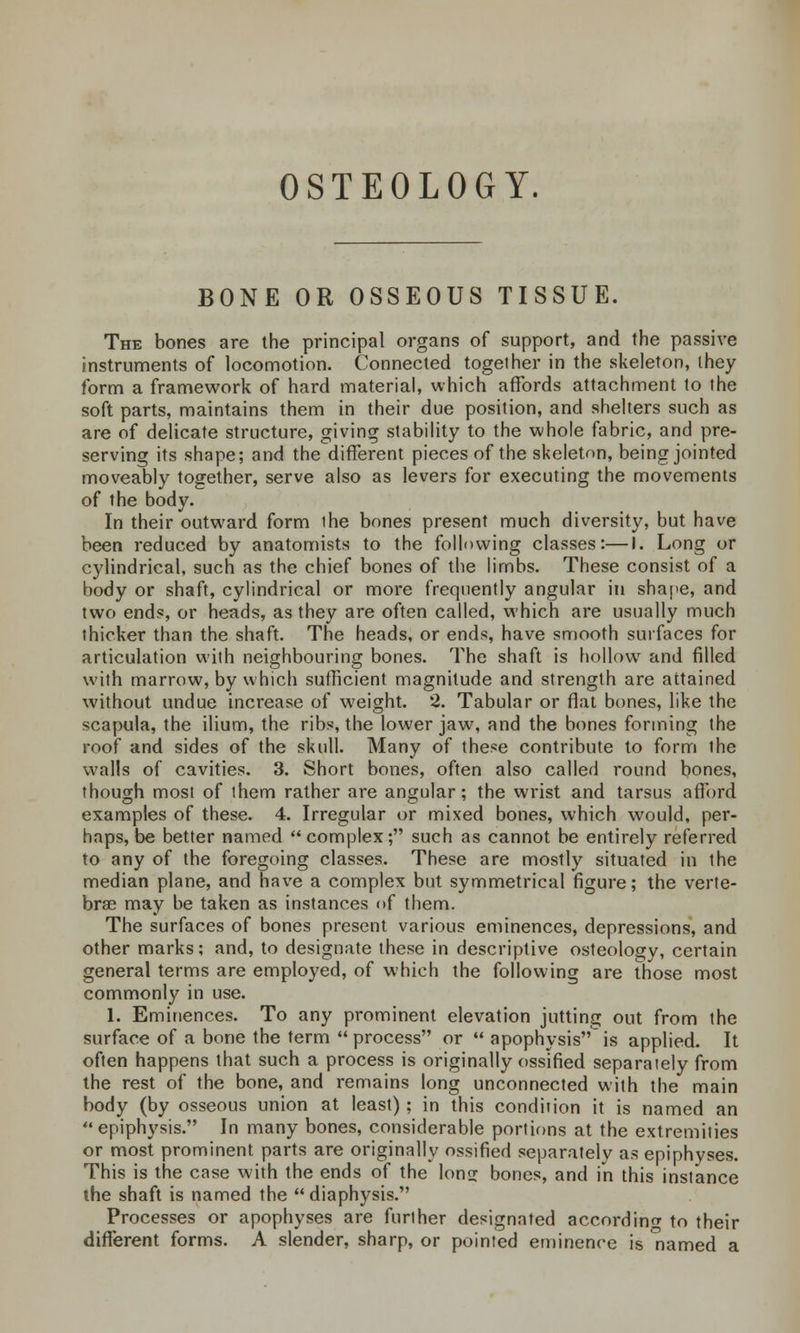 OSTEOLOGY. BONE OR OSSEOUS TISSUE. The bones are the principal organs of support, and the passive instruments of locomotion. Connected together in the skeleton, they form a framework of hard material, which affords attachment to the soft parts, maintains them in their due position, and shelters such as are of delicate structure, giving stability to the whole fabric, and pre- serving its shape; and the different pieces of the skeleton, being jointed moveably together, serve also as levers for executing the movements of the body. In their outward form the bones present much diversity, but have been reduced by anatomists to the following classes:—I. Long or cylindrical, such as the chief bones of the limbs. These consist of a body or shaft, cylindrical or more frequently angular in shape, and two ends, or heads, as they are often called, which are usually much thicker than the shaft. The heads, or ends, have smooth surfaces for articulation with neighbouring bones. The shaft is hollow and filled with marrow, by which sufficient magnitude and strength are attained without undue increase of weight. 2. Tabular or flat bones, like the scapula, the ilium, the ribs, the lower jaw, and the bones forming the roof and sides of the skull. Many of these contribute to form the walls of cavities. 3. Short bones, often also called round bones, though most of them rather are angular; the wrist and tarsus afford examples of these. 4. Irregular or mixed bones, which would, per- haps, be better named complex; such as cannot be entirely referred to any of the foregoing classes. These are mostly situated in the median plane, and have a complex but symmetrical figure; the verte- brae may be taken as instances of them. The surfaces of bones present various eminences, depressions, and other marks; and, to designate these in descriptive osteology, certain general terms are employed, of which the following are those most commonly in use. 1. Eminences. To any prominent elevation jutting out from the surface of a bone the term process or  apophysisis applied. It often happens that such a process is originally ossified separately from the rest of the bone, and remains long unconnected with the main body (by osseous union at least); in this condition it is named an epiphysis. In many bones, considerable portions at the extremities or most prominent parts are originally ossified separately as epiphyses. This is the case with the ends of the lon^ bones, and in this instance the shaft is named the diaphysis. Processes or apophyses are further designated according to their different forms. A slender, sharp, or pointed eminence is 'named a