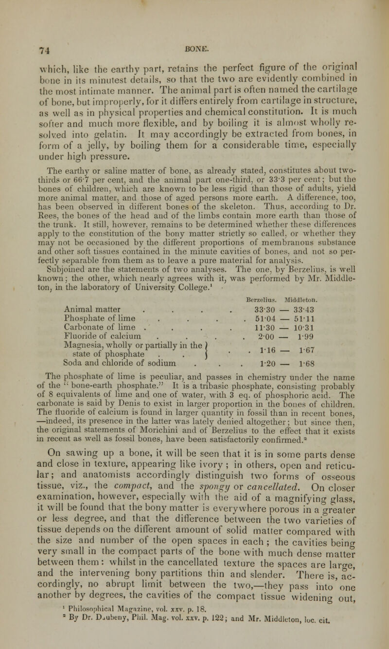 which, like the earthy part, retains the perfect figure of the original bone in its minutest details, so that the two are evidently combined in the most intimate manner. The animal part is often named the cartilage of bone, but improperly, for it differs entirely from cartilage in structure, as well as in physical properties and chemical constitution. It is much softer and much more flexible, and by boiling it is almost wholly re- solved into gelatin. Jt may accordingly be extracted from bones, in form of a jelly, by boiling them for a considerable time, especially under high pressure. The earthy or saline matter of bone, as already stated, constitutes about two- thirds or 667 per cent, and the animal part one-third, or 33-3 per cent; but the bones of children, which are known to be less rigid than those of adults, yield more animal matter, and those of aged persons more earth. A difference, too, has been observed in different bones of the skeleton. Thus, according to Dr. Rees, the bones of the head and of the limbs contain more earth than those of the trunk. It still, however, remains to be determined whether these differences apply to the constitution of the bony matter strictly so called, or whether they may not be occasioned by the different proportions of membranous substance and other soft tissues contained in the minute cavities of bones, and not so per- fectly separable from them as to leave a pure material for analysis. Subjoined are the statements of two analyses. The one, by Berzelius, is well known; the other, which nearly agrees with it, was performed by Mr. Middle- ton, in the laboratory of University College.1 Animal matter Phosphate of lime Carbonate of lime . Fluoride of calcium Magnesia, wholly or partially in the ) state of phosphate . . ] Soda and chloride of sodium The phosphate of lime is peculiar, and passes in chemistry under the name of the '; bone-earth phosphate. It is a tribasic phosphate, consisting probably of 8 equivalents of lime and one of water, with 3 eq. of phosphoric acid. The carbonate is said by Denis to exist in larger proportion in the bones of children. The fluoride of calcium is found in larger quantity in fossil than in recent bones, —indeed, its presence in the latter was lately denied altogether; but since then, the original statements of Morichini and of Berzelius to the effect that it exists in recent as well as fossil bones, have been satisfactorily confirmed.3 On sawing up a bone, it will be seen that it is in some parts dense and close in texture, appearing like ivory ; in others, open and reticu- lar; and anatomists accordingly distinguish two forms of osseous tissue, viz., the compact, and the spongy or cancellated. On closer examination, however, especially with the aid of a magnifying glass, it will be found that the bony matter is everywhere porous in a crrealer or less degree, and that the difference between the two varieties of tissue depends on the different amount of solid matter compared with the size and number of the open spaces in each ; the cavities being very small in the compact parts of the bone with much dense matter between them: whilst in the cancellated texture the spaces are laro-e and the intervening bony partitions thin and slender. There is, ac- cordingly, no abrupt limit between the two,—they pass into'one another by degrees, the cavities of the compact tissue widening out, 1 Philosophical Mag-nzine, vol. xxv. p. 18. 8 By Dr. Daiibeny, Phil. Mag. vol. xxv. p. 122; and Mr. Middleton, loc. cit. Berzelius. Middleton. 3330 — 3343 . 5104 — 5111 11-30 1031 2-00 — 1-99 . 116 1-67 1-20 1-68