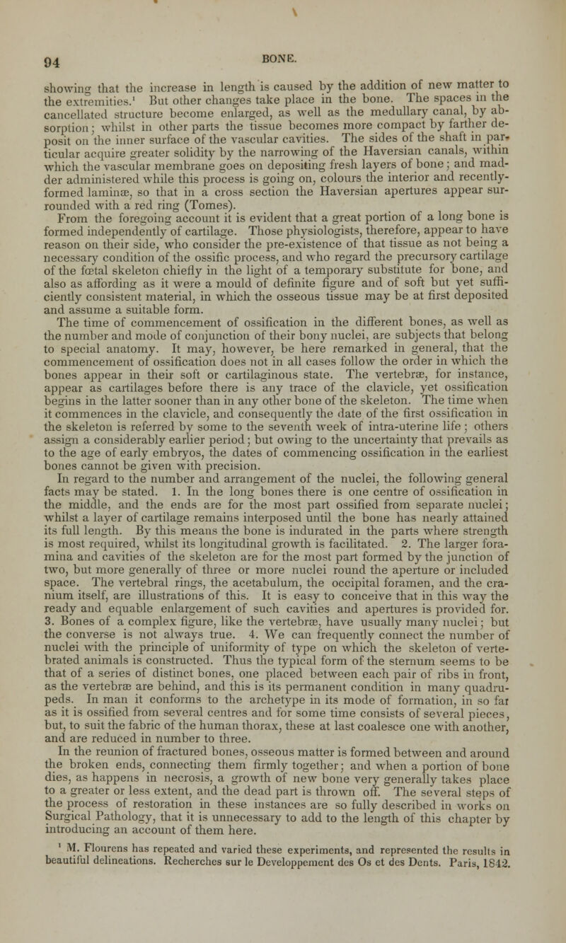 showing that the increase in length is caused by the addition of new matter to the extremities.' But other changes take place in the bone. The spaces in the cancellated structure become enlarged, as well as the medullary canal, by ab- sorption ; whilst in other parts the tissue becomes more compact by farther de- posit on the inner surface of the vascular cavities. The sides of the shaft in par- ticular acquire greater solidity by the narrowing of the Haversian canals, within which the vascular membrane goes on depositing fresh layers of bone; and mad- der administered while this process is going on, colours the interior and recently- formed lamina?, so that in a cross section the Haversian apertures appear sur- rounded with a red ring (Tomes). From the foregoing account it is evident that a great portion of a long bone is formed independently of cartilage. Those physiologists, therefore, appear to have reason on their side, who consider the pre-existence of that tissue as not being a necessary condition of the ossific process, and who regard the precursory cartilage of the foetal skeleton chiefly in the light of a temporary substitute for bone, and also as affording as it were a mould of definite figure and of soft but yet suffi- ciently consistent material, in which the osseous tissue may be at first deposited and assume a suitable form. The time of commencement of ossification in the different bones, as well as the number and mode of conjunction of their bony nuclei, are subjects that belong to special anatomy. It may, however, be here remarked in general, that the commencement of ossification does not in all cases follow the order in which the bones appear in their soft or cartilaginous state. The vertebrae, for instance, appear as cartilages before there is any trace of the clavicle, yet ossification begins in the latter sooner than in any other bone of the skeleton. The time when it commences in the clavicle, and consequently the date of the first ossification in the skeleton is referred by some to the seventh week of intra-uterine life ; others assign a considerably earlier period; but owing to the uncertainty that prevails as to the age of early embryos, the dates of commencing ossification in the earliest bones cannot be given with precision. In regard to the number and arrangement of the nuclei, the following general facts may be stated. 1. In the long bones there is one centre of ossification in the middle, and the ends are for the most part ossified from separate nuclei: whilst a layer of cartilage remains interposed until the bone has nearly attained its full length. By this means the bone is indurated in the parts where strength is most required, whilst its longitudinal growth is facilitated. 2. The larger fora- mina and cavities of the skeleton are for the most part formed by the junction of two, but more generally of three or more nuclei round the aperture or included space. The vertebral rings, the acetabulum, the occipital foramen, and the cra- nium itself, are illustrations of this. It is easy to conceive that in this way the ready and equable enlargement of such cavities and apertures is provided for. 3. Bones of a complex figure, like the vertebras, have usually many nuclei; but the converse is not always true. 4. We can frequently connect the number of nuclei with the principle of uniformity of type on which the skeleton of verte- brated animals is constructed. Thus the typical form of the sternum seems to be that of a series of distinct bones, one placed between each pair of ribs in front, as the vertebras are behind, and this is its permanent condition in many quadru- peds. In man it conforms to the archetype in its mode of formation, in so far as it is ossified from several centres and for some time consists of several pieces, but, to suit the fabric of the human thorax, these at last coalesce one with another, and are reduced in number to three. In the reunion of fractured bones, osseous matter is formed between and around the broken ends, connecting them firmly together; and when a portion of bone dies, as happens in necrosis, a growth of new bone very generally takes place to a greater or less extent, and the dead part is thrown off. The several steps of the process of restoration in these instances are so fully described in works on Surgical Pathology, that it is unnecessary to add to the length of this chapter by introducing an account of them here. 1 M. Flourens has repeated and varied these experiments, and represented the results in beautiful delineations. Recherches sur le Developpement des Os et des Dents. Paris, 1842.