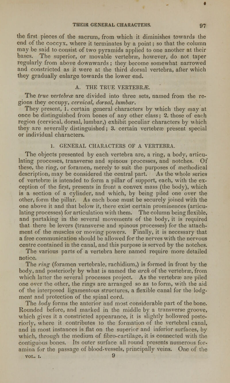 the first pieces of the sacrum, from which it diminishes towards the end of the coccyx, where it terminates by a point; so that the column may be said to consist of two pyramids applied to one another at their bases. The superior, or movable vertebrae, however, do not taper regularly from above downwards ; they become somewhat narrowed and constricted as it were at the third dorsal vertebra, after which they gradually enlarge towards the lower end. A. THE TRUE VERTEBRA. The true vertebra are divided into three sets, named from the re- gions they occupy, cervical, dorsal, lumbar. They present, 1. certain general characters by which they may at once be distinguished from bones of any other class; 2. those of each region (cervical, dorsal, lumbar,) exhibit peculiar characters by which they are severally distinguished; 3. certain vertebras present special or individual characters. 1. GENERAL CHARACTERS OF A VERTEBRA. The objects presented by each vertebra are, a ring, a body, articu- lating processes, transverse and spinous processes, and notches. Of these, the ring, or foramen, merely to suit the purposes of methodical description, may be considered the central part. As the whole series of vertebrae is intended to form a pillar of support, each, with the ex- ception of the first, presents in front a convex mass (the body), which is a section of a cylinder, and which, by being piled one over the other, form the pillar. As each bone must be securely joined with the one above it and that below it, there exist certain prominences (articu- lating processes) for articulation with them. The column being flexible, and partaking in the several movements of the body, it is required that there be levers (transverse and spinous processes) for the attach- ment of the muscles or moving powers. Finally, it is necessary that a free communication should be allowed for the nerves with the nervous centre contained in the canal, and this purpose is served by the notches. The various parts of a vertebra here named require more detailed notice. The ring (foramen vertebrale, rachidium,) is formed in front by the body, and posteriorly by what is named the arch of the vertebrae, from which latter the several processes project. As the vertebrae are piled one over the other, the rings are arranged so as to form, with the aid of the interposed ligamentous structures, a flexible canal for the lodg- ment and protection of the spinal cord. The body forms the anterior and most considerable part of the bone. Rounded before, and marked in the middle by a transverse groove, which gives it a constricted appearance, it is slightly hollowed poste- riorly, where it contributes to the formation of the vertebral canal, and in most instances is flat on the superior and inferior surfaces, by which, through the medium of fibro-cartilage, it is connected with the contiguous bones. Its outer surface all round presents numerous for- amina for the passage of blood-vessels, principally veins. One of the VOL. I. 9