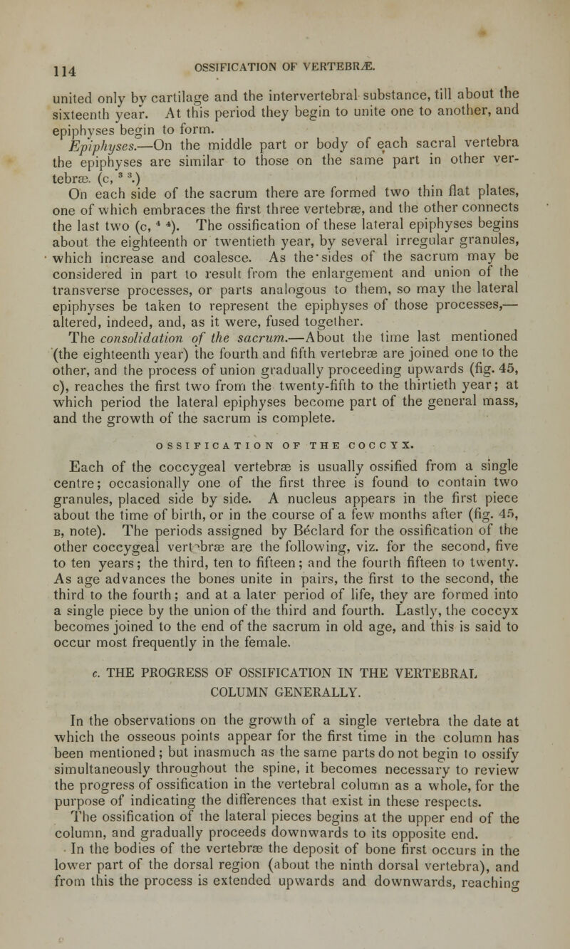 united only by cartilage and the intervertebral substance, till about the sixteenth year. At this period they begin to unite one to another, and epiphyses begin to form. Epiphyses.—On the middle part or body of each sacral vertebra the epiphyses are similar to those on the same part in other ver- tebra?, (c, 3 3.) On each side of the sacrum there are formed two thin flat plates, one of which embraces the first three vertebras, and the other connects the last two (c,4 4). The ossification of these lateral epiphyses begins about the eighteenth or twentieth year, by several irregular granules, which increase and coalesce. As the-sides of the sacrum may be considered in part to result from the enlargement and union of the transverse processes, or parts analogous to them, so may the lateral epiphyses be taken to represent the epiphyses of those processes,— altered, indeed, and, as it were, fused together. The consolidation of the sacrum.—About the time last mentioned (the eighteenth year) the fourth and fifth vertebrae are joined one to the other, and the process of union gradually proceeding upwards (fig. 45, c), reaches the first two from the twenty-fifth to the thirtieth year; at which period the lateral epiphyses become part of the general mass, and the growth of the sacrum is complete. OSSIFICATION OF THE COCCYX. Each of the coccygeal vertebras is usually ossified from a single centre; occasionally one of the first three is found to contain two granules, placed side by side. A nucleus appears in the first piece about the time of birth, or in the course of a few months after (fig. 45, b, note). The periods assigned by Beclard for the ossification of the other coccygeal vertebrae are the following, viz. for the second, five to ten years; the third, ten to fifteen; and the fourth fifteen to twenty. As age advances the bones unite in pairs, the first to the second, the third to the fourth; and at a later period of life, they are formed into a single piece by the union of the third and fourth. Lastly, the coccyx becomes joined to the end of the sacrum in old age, and this is said to occur most frequently in the female. c. THE PROGRESS OF OSSIFICATION IN THE VERTEBRAL COLUMN GENERALLY. In the observations on the growth of a single vertebra the date at which the osseous points appear for the first time in the column has been mentioned; but inasmuch as the same parts do not begin to ossify simultaneously throughout the spine, it becomes necessary to review the progress of ossification in the vertebral column as a whole, for the purpose of indicating the differences that exist in these respects. The ossification of the lateral pieces begins at the upper end of the column, and gradually proceeds downwards to its opposite end. In the bodies of the vertebras the deposit of bone first occurs in the lower part of the dorsal region (about the ninth dorsal vertebra), and from this the process is extended upwards and downwards, reaching