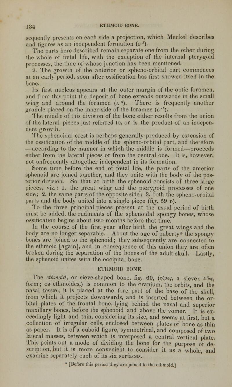 sequently presents on each side a projection, which Meckel describes and figures as an independent formation (bs). The parts here described remain separate one from the other during the whole of foetal life, with the exception of the internal pterygoid processes, the time of whose junction has been mentioned. 2. The growth of the anterior or spheno-orbital part commences at an early period, soon after ossification has first showed itself in the bone. Its first nucleus appears at the outer margin of the optic foramen, and from this point the deposit of bone extends outwards in the small wing and around the foramen (a s). There is frequently another granule placed on the inner side of the foramen (b3*). The middle of this division of the bone either results from the union of the lateral pieces just referred to, or is the product of an indepen- dent growth. The sphenoidal crest is perhaps generally produced by extension of the ossification of the middle of the spheno-orbital part, and therefore —according to the manner in which the middle is formed—proceeds either from the lateral pieces or from the central one. It is, however, not unfrequently altogether independent in its formation. Some time before the end of foetal life, the parts of the anterior sphenoid are joined together, and they unite with the body of the pos- terior division. So that at birth the sphenoid consists of three large pieces, viz.: 1. the great wing and the pterygoid processes of one side; 2. the same parts of the opposite side; 3. both the spheno-orbital paris and the body united into a single piece (fig. 59 d). To the three principal pieces present at the usual period of birth must be added, the rudiments of the sphenoidal spongy bones, whose ossification begins about two months before that time. In the course of the first year after birth the great wings and the body are no longer separable. About the age of puberty* the spongy bones are joined to the sphenoid; they subsequently are connected to the ethmoid [again], and in consequence of this union they are often broken during the separation of the bones of the adult skull. Lastly, the sphenoid unites with the occipital bone. ETHMOID BONE. The ethmoid, or sieve-shaped bone, fig. 60, (^°£, a sieve; £»&>£, form; os ethmoides,) is common to the cranium, the orbits, and the nasal fossae; it is placed at the fore part of the base of the skull, from which it projects downwards, and is inserted between the or- bital plates of the frontal bone, lying behind the nasal and superior maxillary bones, before the sphenoid and above the vomer. It is ex- ceedingly light and thin, considering its size, and seems at first, but a collection of irregular cells, enclosed between plates of bone as thin as paper. It is of a cuboid figure, symmetrical, and composed of two lateral masses, between which is interposed a central vertical plate. This points out a mode of dividing the bone for the purpose of de- scription, but it is more convenient to consider it as a whole, and examine separately each of its six surfaces. * [Before this period they are joined to the ethmoid.]