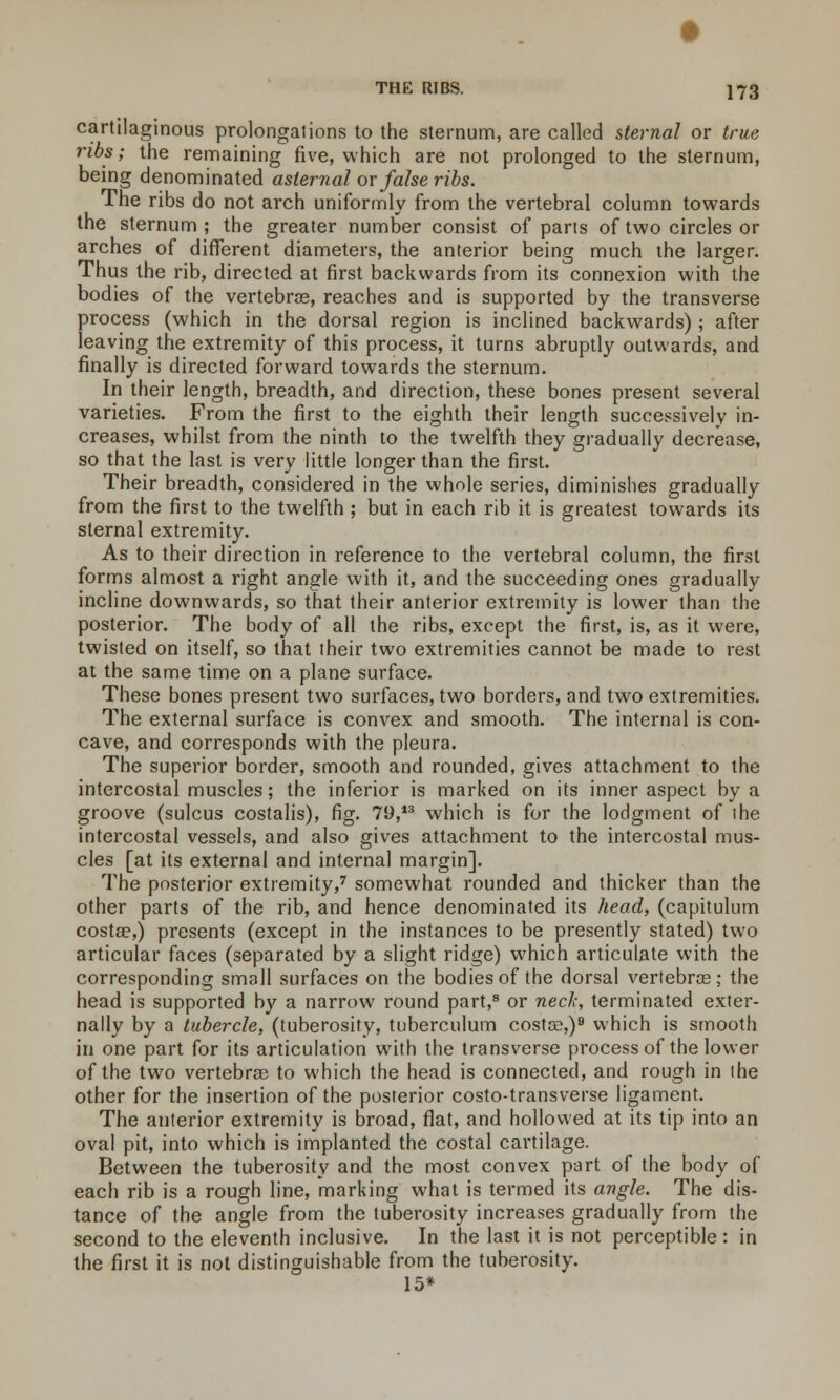 cartilaginous prolongations to the sternum, are called sternal or true ribs; the remaining five, which are not prolonged to the sternum, being denominated asternal or false ribs. The ribs do not arch uniformly from the vertebral column towards the sternum ; the greater number consist of parts of two circles or arches of different diameters, the anterior being much the larger. Thus the rib, directed at first backwards from its connexion with the bodies of the vertebrae, reaches and is supported by the transverse process (which in the dorsal region is inclined backwards); after leaving the extremity of this process, it turns abruptly outwards, and finally is directed forward towards the sternum. In their length, breadth, and direction, these bones present several varieties. From the first to the eighth their length successively in- creases, whilst from the ninth to the twelfth they gradually decrease, so that the last is very little longer than the first. Their breadth, considered in the whole series, diminishes gradually from the first to the twelfth ; but in each rib it is greatest towards its sternal extremity. As to their direction in reference to the vertebral column, the first forms almost a right angle with it, and the succeeding ones gradually incline downwards, so that their anterior extremity is lower than the posterior. The body of all the ribs, except the first, is, as it were, twisted on itself, so that their two extremities cannot be made to rest at the same time on a plane surface. These bones present two surfaces, two borders, and two extremities. The external surface is convex and smooth. The internal is con- cave, and corresponds with the pleura. The superior border, smooth and rounded, gives attachment to the intercostal muscles; the inferior is marked on its inner aspect by a groove (sulcus costalis), fig. 79,13 which is for the lodgment of the intercostal vessels, and also gives attachment to the intercostal mus- cles [at its external and internal margin]. The posterior extremity,7 somewhat rounded and thicker than the other parts of the rib, and hence denominated its head, (capitulum costae,) presents (except in the instances to be presently stated) two articular faces (separated by a slight ridge) which articulate with the corresponding small surfaces on the bodies of the dorsal vertebrae; the head is supported by a narrow round part,8 or nec/r, terminated exter- nally by a tubercle, (tuberosity, tuberculum costae,)9 which is smooth in one part for its articulation with the transverse process of the lower of the two vertebras to which the head is connected, and rough in the other for the insertion of the posterior costo-transverse ligament. The anterior extremity is broad, flat, and hollowed at its tip into an oval pit, into which is implanted the costal cartilage. Between the tuberosity and the most convex part of the body of each rib is a rough line, marking what is termed its angle. The dis- tance of the angle from the tuberosity increases gradually from the second to the eleventh inclusive. In the last it is not perceptible : in the first it is not distinguishable from the tuberosity. 15*
