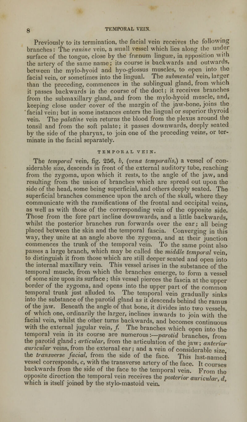 TEMPORAL VEfN. Previously to its termination, the facial vein receives the following branches: The ranine vein, a small vessel which lies along the under surface of the tongue, close by the frtenum linguae, in apposition with the artery of the same name; its course is backwards and outwards, between the mylo-hyoid and hyo-glossus muscles, to open into the facial vein, or sometimes into the lingual. The submental vein, larger than the preceding, commences in the sublingual gland, from which it passes backwards in the course of the duct; it receives branches from the submaxillary gland, and from the mylo-hyoid muscle, and, keeping close under cover of the margin of the jaw-bone, joins the 'facial vein; but in some instances enters the lingual or superior thyroid vein. The palatine vein returns the blood from the plexus around the tonsil and from the soft palate; it passes downwards, deeply seated by the side of the pharynx, to join one of the preceding veins, or ter- minate in the facial separately. TEMPORAL VEIN. The temporal vein, fig. 256, b, (vena temporalis,) a vessel of con- siderable size, descends in front of the external auditory tube, reaching from the zygoma, upon which it rests, to the angle of the jaw, and resulting from the union of branches which are spread out upon the side of the head, some being superficial, and others deeply seated. The superficial branches commence upon the arch of the skull, where they communicate with the ramifications of the frontal and occipital veins, as well as with those of the corresponding vein of the opposite side. Those from the fore part incline downwards, and a little backwards, whilst the posterior branches run forwards over the ear; all being placed between the skin and the temporal fascia. Converging in this way, they unite at an angle above the zygoma, and at their junction commences the trunk of the temporal vein. To the same point also passes a large branch, which may be called the middle temporal vein, to distinguish it from those which are still deeper seated and open into the internal maxillary vein. This vessel arises in the substance of the temporal muscle, from which the branches emerge, to form a vessel of some size upon its surface; this vessel pierces the fascia at the upper border of the zygoma, and opens into the upper part of the common temporal trunk just alluded to. The temporal vein gradually sinks into the substance of the parotid gland as it descends behind the ramus of the jaw. Beneath the angle of that bone, it divides into two vessels, of which one, ordinarily the larger, inclines inwards to join with the facial vein, whilst the other turns backwards, and becomes continuous with the external jugular vein, /. The branches which open into the temporal vein in its course are numerous:—parotid branches, from the parotid gland; articular, from the articulation of the jaw; anterior auricular veins, from the external ear; and a vein of considerable size the transverse facial, from the side of the face. This last-named' vessel corresponds, c, with the transverse artery of the face. It courses backwards from the side of the face to the temporal vein. From the opposite direction the temporal vein receives the posterior auricular d which is itself joined by the styio-mastoid vein.