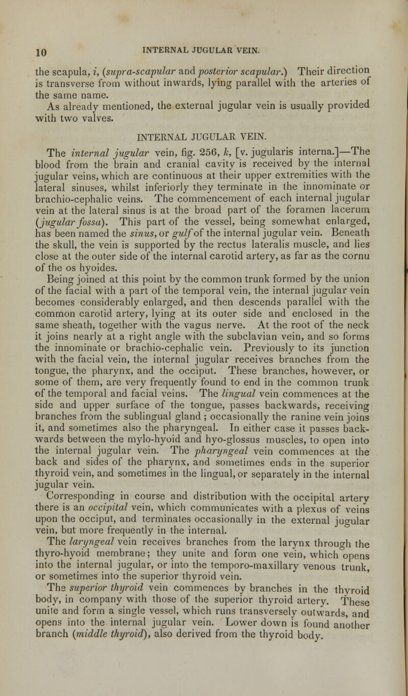 the scapula, i, (supra-scapular and posterior scapular.) Their direction is transverse from without inwards, lying parallel with the arteries of the same name. As already mentioned, the external jugular vein is usually provided with two valves. INTERNAL JUGULAR VEIN. The internal jugular vein, fig. 256, k, [v. jugularis interna.]—The blood from the brain and cranial cavity is received by the internal jugular veins, which are continuous at their upper extremities with the lateral sinuses, whilst inferiorly they terminate in the innominate or brachio-cephalic veins. The commencement of each internal jugular vein at the lateral sinus is at the broad part of the foramen lacerum (jugular fossa). This part of the vessel, being somewhat enlarged, has beennamed the sinus, or gulf of the internal jugular vein. Beneath the skull, the vein is supported by the rectus lateralis muscle, and lies close at the outer side of the internal carotid artery, as far as the cornu of the os hyoides. Being joined at this point by the common trunk formed by the union of the facial with a part of the temporal vein, the internal jugular vein becomes considerably enlarged, and then descends parallel with the common carotid artery, lying at its outer side and enclosed in the same sheath, together with the vagus nerve. At the root of the neck it joins nearly at a right angle with the subclavian vein, and so forms the innominate or brachio-cephalic vein. Previously to its junction with the facial vein, the internal jugular receives branches from the tongue, the pharynx, and the occiput. These branches, however, or some of them, are very frequently found to end in the common trunk of the temporal and facial veins. The lingual vein commences at the side and upper surface of the tongue, passes backwards, receiving branches from the sublingual gland ; occasionally the ranine vein joins it, and sometimes also the pharyngeal. In either case it passes back- wards between the mylo-hyoid and hyo-glossus muscles, to open into the internal jugular vein. The pharyngeal vein commences at the back and sides of the pharynx, and sometimes ends in the superior thyroid vein, and sometimes in the lingual, or separately in the internal jugular vein. Corresponding in course and distribution with the occipital artery there is an occipital vein, which communicates with a plexus of veins upon the occiput, and terminates occasionally in the external jugular vein, but more frequently in the internal. The laryngeal vein receives branches from the larynx through the thyro-hyoid membrane; they unite and form one vein, which°opens into the internal jugular, or into the temporo-maxillary venous trunk, or sometimes into the superior thyroid vein. The superior thyroid vein commences by branches in the thyroid body, in company with those of the superior thyroid artery. These unite and form a single vessel, which runs transversely outwards and opens into the internal jugular vein. Lower down is found another branch (middle thyroid), also derived from the thyroid body.