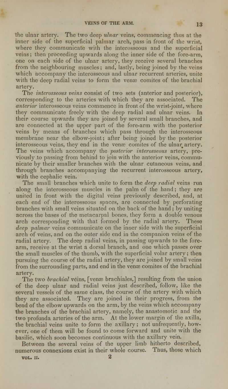 the ulnar artery. The two deep ulnar veins, commencing thus at the inner side of the superficial palmar arch, pass in front of the wrist, where they communicate with the interosseous and the superficial veins; then proceeding upwards along the inner side of the fore-arm, one on each side of the ulnar artery, they receive several branches from the neighbouring muscles; and, lastly, being joined by the veins which accompany the interosseous and ulnar recurrent arteries, unite with the deep radial veins to form the vena? comites of the brachial artery. The interosseous veins consist of two sets (anterior and posterior), corresponding to the arteries with which they are associated. The anterior interosseous veins commence in front of the wrist-joint, where they communicate freely with the deep radial and ulnar veins. In their course upwards they are joined by several small branches, and are connected at the upper part of the fore-arm with the posterior veins by means of branches which pass through the interosseous membrane near the elbow-joint; after being joined by the posterior interosseous veins, they end in the venae comites of the ulnar# artery. The veins which accompany the posterior interosseous artery, pre- viously .to passing from behind to join with the anterior veins, commu- nicate by their smaller branches with the ulnar cutaneous veins, and through branches accompanying the recurrent interosseous artery, with the cephalic vein. The small branches which unite to form the deep radial veins run along the interosseous muscles in the palm of the hand; they are united in front with the digital veins previously described, and, at each end of the interosseous spaces, are connected by perforating branches with small veins situated on the back of the hand ; by uniting across the bases of the metacarpal bones, they form a double venous arch corresponding with that formed by the radial artery. These deep palmar veins communicate on the inner side with the superficial arch of veins, and on the outer side end in the companion veins of the radial artery. The deep radial veins, in passing upwards to the fore- arm, receive at the wrist a dorsal branch, and one which passes over the small muscles of the thumb, with the superficial volar artery; then pursuing the course of the radial artery, they are joined by small veins from the surrounding parts, and end in the venae comites of the brachial artery. The two brachial veins, [venae brachiales,] resulting from the union of the deep ulnar and radial veins just described, follow, like the several vessels of the same class, the course of the artery with which they are associated. They are joined in their progress, from the bend of the elbow upwards on the arm, by the veins which accompany the branches of the brachial artery, namely, the anastomotic and the two profunda arteries of the arm. At the lower margin of the axilla, the brachial veins unite to form the axillary; not unfrequently, how- ever, one of them will be found to come forward and unite with the basilic, which soon becomes continuous with the axillary vein. Between the several veins of the upper limb hitherto described, numerous connexions exist in their whole course. Thus, those which vol. 11. 2