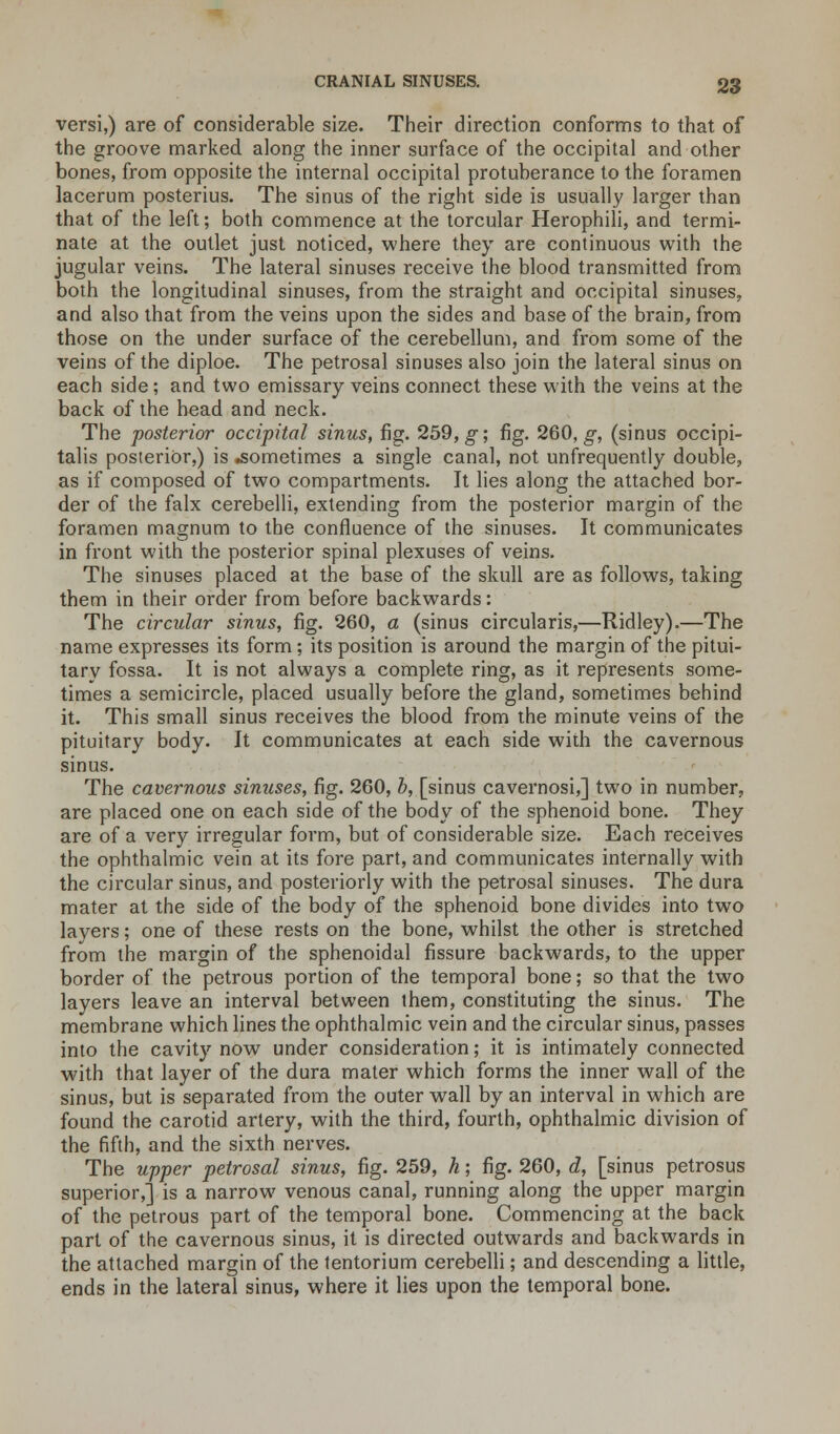versi,) are of considerable size. Their direction conforms to that of the groove marked along the inner surface of the occipital and other bones, from opposite the internal occipital protuberance to the foramen lacerum posterius. The sinus of the right side is usually larger than that of the left; both commence at the torcular Herophili, and termi- nate at the outlet just noticed, where they are continuous with the jugular veins. The lateral sinuses receive the blood transmitted from both the longitudinal sinuses, from the straight and occipital sinuses, and also that from the veins upon the sides and base of the brain, from those on the under surface of the cerebellum, and from some of the veins of the diploe. The petrosal sinuses also join the lateral sinus on each side; and two emissary veins connect these with the veins at the back of the head and neck. The posterior occipital sinus, fig. 259, g; fig. 260, g, (sinus occipi- talis posterior,) is .sometimes a single canal, not unfrequently double, as if composed of two compartments. It lies along the attached bor- der of the falx cerebelli, extending from the posterior margin of the foramen magnum to the confluence of the sinuses. It communicates in front with the posterior spinal plexuses of veins. The sinuses placed at the base of the skull are as follows, taking them in their order from before backwards: The circular sinus, fig. 260, a (sinus circularis,—Ridley).—The name expresses its form; its position is around the margin of the pitui- tary fossa. It is not always a complete ring, as it represents some- times a semicircle, placed usually before the gland, sometimes behind it. This small sinus receives the blood from the minute veins of the pituitary body. It communicates at each side with the cavernous sinus. The cavernous sinuses, fig. 260, b, [sinus cavernosi,] two in number, are placed one on each side of the body of the sphenoid bone. They are of a very irregular form, but of considerable size. Each receives the ophthalmic vein at its fore part, and communicates internally with the circular sinus, and posteriorly with the petrosal sinuses. The dura mater at the side of the body of the sphenoid bone divides into two layers; one of these rests on the bone, whilst the other is stretched from the margin of the sphenoidal fissure backwards, to the upper border of the petrous portion of the temporal bone; so that the two layers leave an interval between them, constituting the sinus. The membrane which lines the ophthalmic vein and the circular sinus, passes into the cavity now under consideration; it is intimately connected with that layer of the dura mater which forms the inner wall of the sinus, but is separated from the outer wall by an interval in which are found the carotid artery, with the third, fourth, ophthalmic division of the fifth, and the sixth nerves. The upper petrosal sinus, fig. 259, h; fig. 260, d, [sinus petrosus superior,] is a narrow venous canal, running along the upper margin of the petrous part of the temporal bone. Commencing at the back part of the cavernous sinus, it is directed outwards and backwards in the attached margin of the tentorium cerebelli; and descending a little, ends in the lateral sinus, where it lies upon the temporal bone.