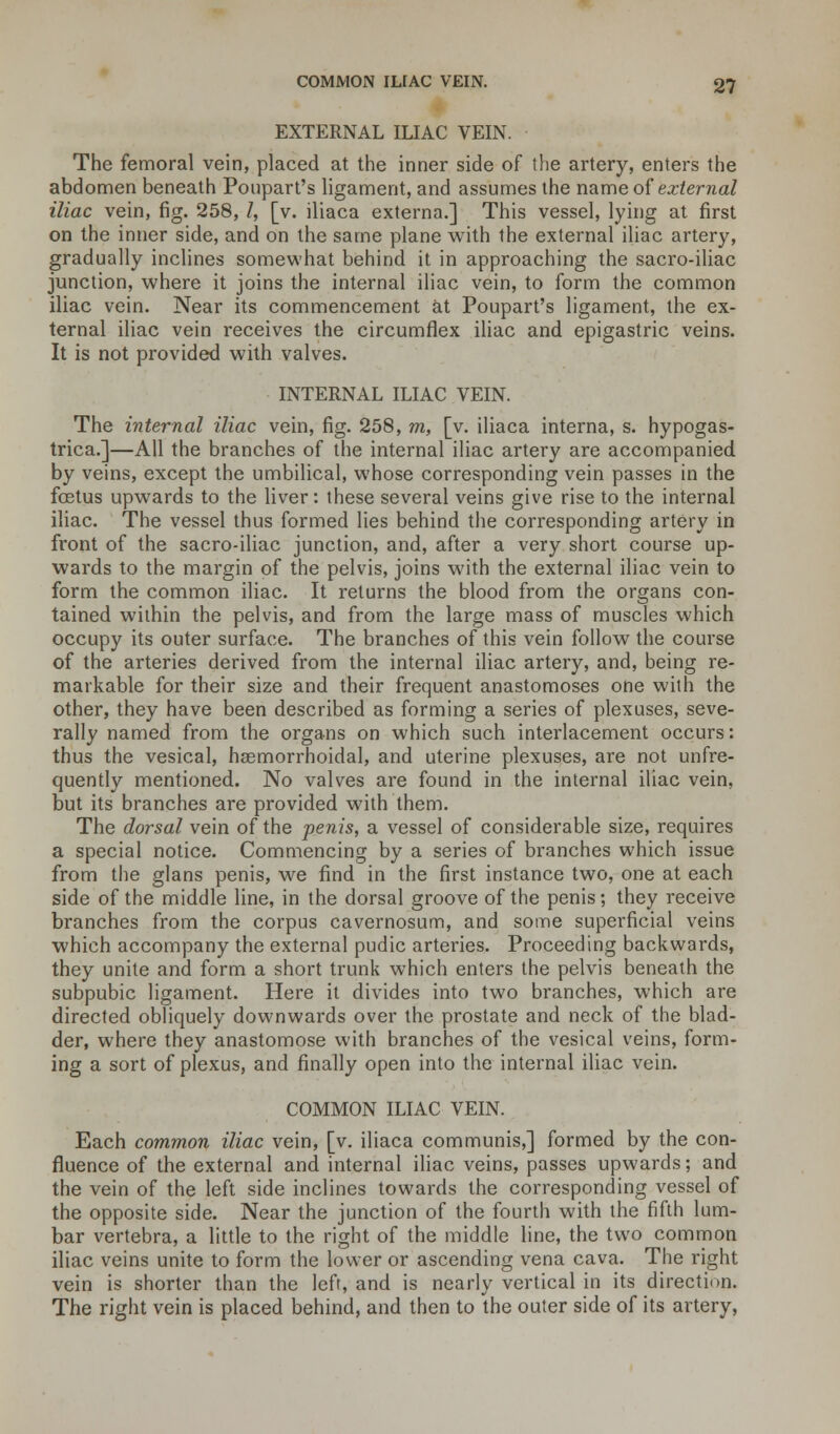 EXTERNAL ILIAC VEIN. The femoral vein, placed at the inner side of the artery, enters the abdomen beneath Poupart's ligament, and assumes the name of external iliac vein, fig. 258, Z, [v. iliaca externa.] This vessel, lying at first on the inner side, and on the same plane with the external iliac artery, gradually inclines somewhat behind it in approaching the sacro-iliac junction, where it joins the internal iliac vein, to form the common iliac vein. Near its commencement at Poupart's ligament, the ex- ternal iliac vein receives the circumflex iliac and epigastric veins. It is not provided with valves. INTERNAL ILIAC VEIN. The internal iliac vein, fig. 258, m, [v. iliaca interna, s. hypogas- trica.]—All the branches of the internal iliac artery are accompanied by veins, except the umbilical, whose corresponding vein passes in the fetus upwards to the liver: these several veins give rise to the internal iliac. The vessel thus formed lies behind the corresponding artery in front of the sacro-iliac junction, and, after a very short course up- wards to the margin of the pelvis, joins with the external iliac vein to form the common iliac. It returns the blood from the organs con- tained within the pelvis, and from the large mass of muscles which occupy its outer surface. The branches of this vein follow the course of the arteries derived from the internal iliac artery, and, being re- markable for their size and their frequent anastomoses one with the other, they have been described as forming a series of plexuses, seve- rally named from the organs on which such interlacement occurs: thus the vesical, hasmorrhoidal, and uterine plexuses, are not unfre- quently mentioned. No valves are found in the internal iliac vein, but its branches are provided with them. The dorsal vein of the penis, a vessel of considerable size, requires a special notice. Commencing by a series of branches which issue from the glans penis, we find in the first instance two, one at each side of the middle line, in the dorsal groove of the penis; they receive branches from the corpus cavernosum, and some superficial veins which accompany the external pudic arteries. Proceeding backwards, they unite and form a short trunk which enters the pelvis beneath the subpubic ligament. Here it divides into two branches, which are directed obliquely downwards over the prostate and neck of the blad- der, where they anastomose with branches of the vesical veins, form- ing a sort of plexus, and finally open into the internal iliac vein. COMMON ILIAC VEIN. Each common iliac vein, [v. iliaca communis,] formed by the con- fluence of the external and internal iliac veins, passes upwards; and the vein of the left side inclines towards the corresponding vessel of the opposite side. Near the junction of the fourth with the fifth lum- bar vertebra, a little to the right of the middle line, the two common iliac veins unite to form the lower or ascending vena cava. The right vein is shorter than the left, and is nearly vertical in its direction. The right vein is placed behind, and then to the outer side of its artery,