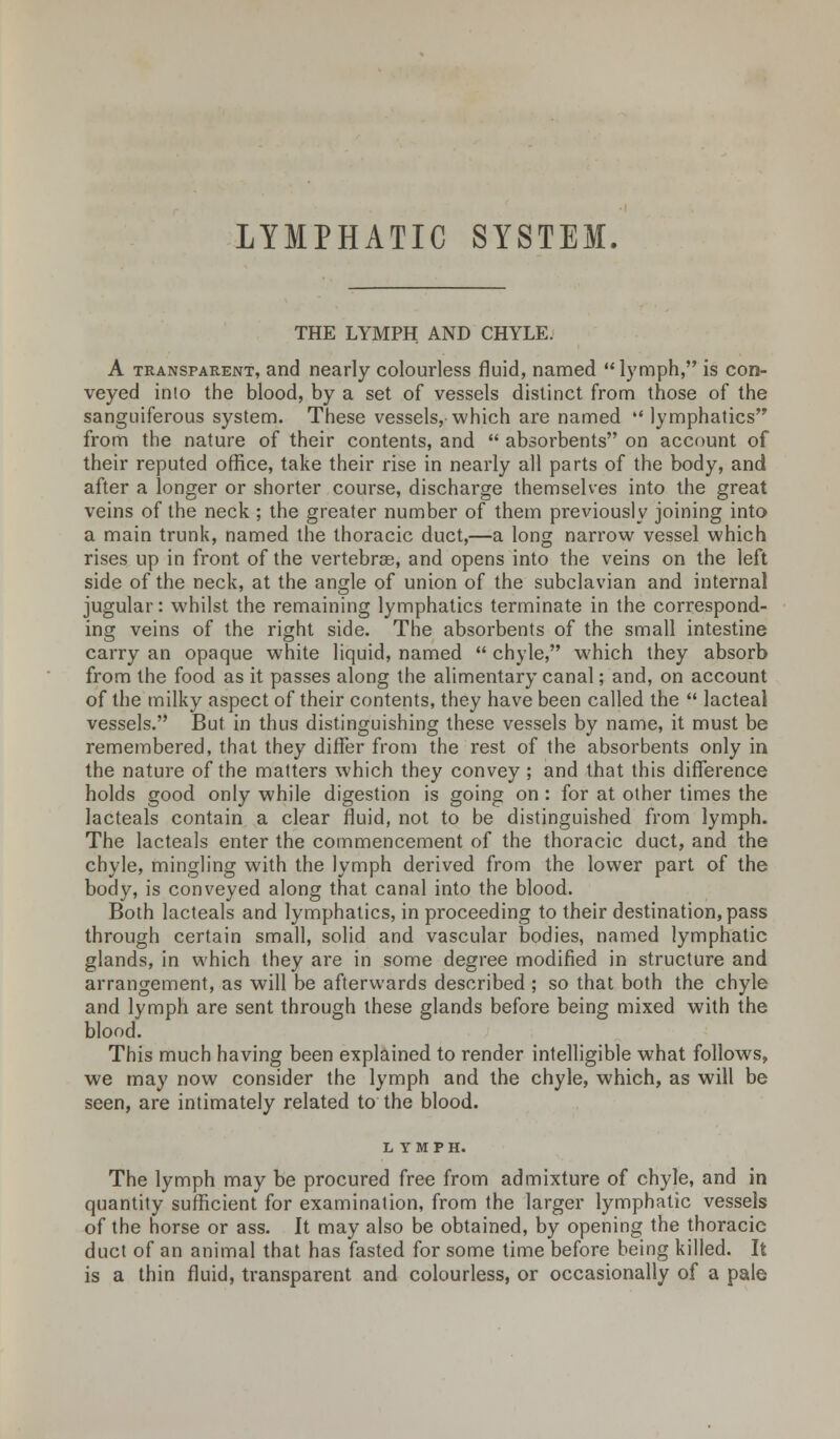LYMPHATIC SYSTEM. THE LYMPH AND CHYLE. A transparent, and nearly colourless fluid, named  lymph, is con- veyed into the blood, by a set of vessels distinct from those of the sanguiferous system. These vessels, which are named lymphatics from the nature of their contents, and  absorbents on account of their reputed office, take their rise in nearly all parts of the body, and after a longer or shorter course, discharge themselves into the great veins of the neck ; the greater number of them previously joining into a main trunk, named the thoracic duct,—a long narrow vessel which rises up in front of the vertebrae, and opens into the veins on the left side of the neck, at the angle of union of the subclavian and internal jugular: whilst the remaining lymphatics terminate in the correspond- ing veins of the right side. The absorbents of the small intestine carry an opaque white liquid, named  chyle, which they absorb from the food as it passes along the alimentary canal; and, on account of the milky aspect of their contents, they have been called the  lacteal vessels. But in thus distinguishing these vessels by name, it must be remembered, that they differ from the rest of the absorbents only in the nature of the matters which they convey; and that this difference holds good only while digestion is going on : for at other times the lacteals contain a clear fluid, not to be distinguished from lymph. The lacteals enter the commencement of the thoracic duct, and the chyle, mingling with the lymph derived from the lower part of the body, is conveyed along that canal into the blood. Both lacteals and lymphatics, in proceeding to their destination, pass through certain small, solid and vascular bodies, named lymphatic glands, in which they are in some degree modified in structure and arrangement, as will be afterwards described ; so that both the chyle and lymph are sent through these glands before being mixed with the blood. This much having been explained to render intelligible what follows, we may now consider the lymph and the chyle, which, as will be seen, are intimately related to the blood. LYMPH. The lymph may be procured free from admixture of chyle, and in quantity sufficient for examination, from the larger lymphatic vessels of the horse or ass. It may also be obtained, by opening the thoracic duct of an animal that has fasted for some time before being killed. It is a thin fluid, transparent and colourless, or occasionally of a pale