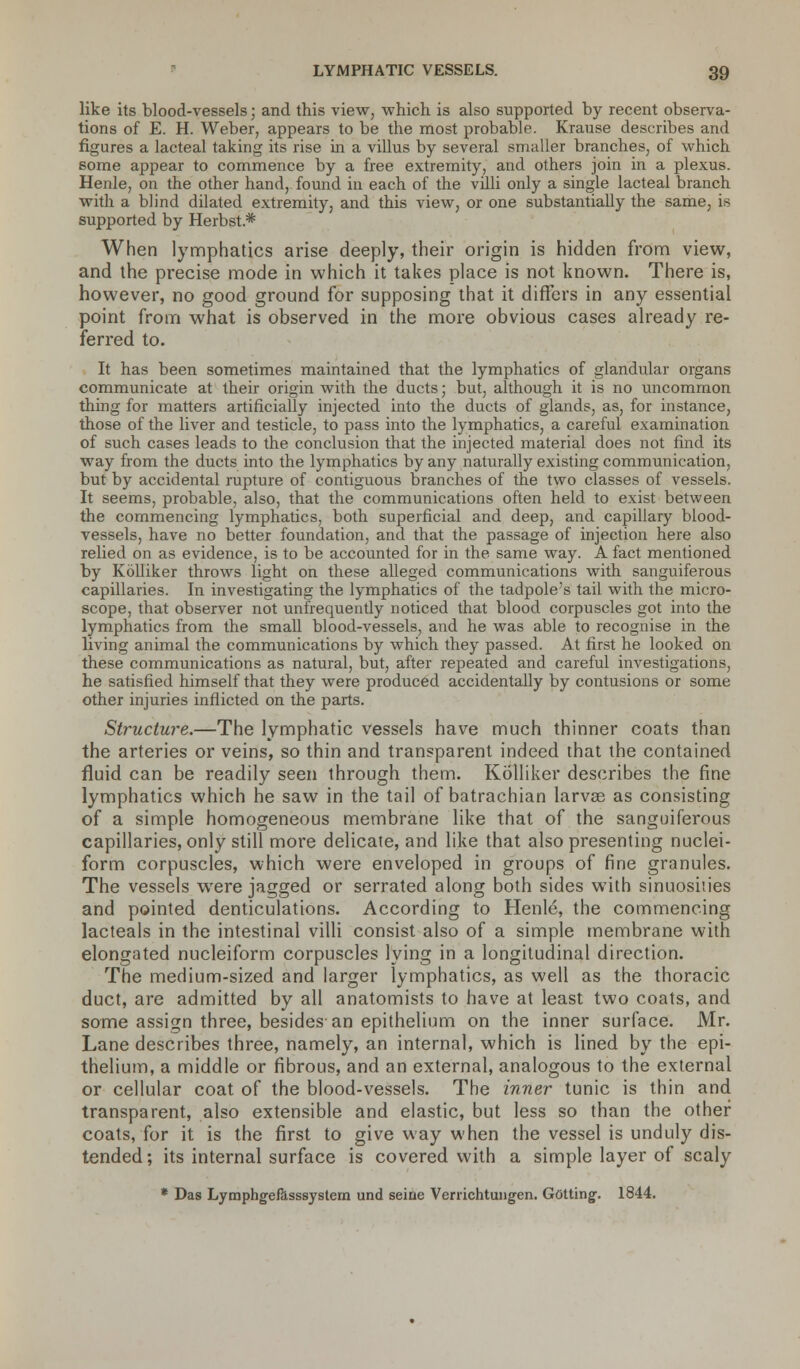 like its blood-vessels; and this view, which is also supported by recent observa- tions of E. H. Weber, appears to be the most probable. Krause describes and figures a lacteal taking its rise in a villus by several smaller branches, of which some appear to commence by a free extremity, and others join in a plexus. Henle, on the other hand, found in each of the villi only a single lacteal branch with a blind dilated extremity, and this view, or one substantially the same, is supported by Herbst* When lymphatics arise deeply, their origin is hidden from view, and the precise mode in which it takes place is not known. There is, however, no good ground for supposing that it differs in any essential point from what is observed in the more obvious cases already re- ferred to. It has been sometimes maintained that the lymphatics of glandular organs communicate at their origin with the ducts; but, although it is no uncommon thing for matters artificially injected into the ducts of glands, as, for instance, those of the liver and testicle, to pass into the lymphatics, a careful examination of such cases leads to the conclusion that the injected material does not find its way from the ducts into the lymphatics by any naturally existing communication, but by accidental rupture of contiguous branches of the two classes of vessels. It seems, probable, also, that the communications often held to exist between the commencing lymphatics, both superficial and deep, and capillary blood- vessels, have no better foundation, and that the passage of injection here also relied on as evidence, is to be accounted for in the same way. A fact mentioned by Kolliker throws light on these alleged communications with sanguiferous capillaries. In investigating the lymphatics of the tadpole's tail with the micro- scope, that observer not unfrequently noticed that blood corpuscles got into the lymphatics from the small blood-vessels, and he was able to recognise in the living animal the communications by which they passed. At first he looked on these communications as natural, but, after repeated and careful investigations, he satisfied himself that they were produced accidentally by contusions or some other injuries inflicted on the parts. Structure.—The lymphatic vessels have much thinner coats than the arteries or veins, so thin and transparent indeed that the contained fluid can be readily seen through them. Kolliker describes the fine lymphatics which he saw in the tail of batrachian larvae as consisting of a simple homogeneous membrane like that of the sanguiferous capillaries, only still more delicate, and like that also presenting nuclei- form corpuscles, which were enveloped in groups of fine granules. The vessels were jagged or serrated along both sides with sinuosities and pointed denticulations. According to Henle, the commencing lacteals in the intestinal villi consist also of a simple membrane with elongated nucleiform corpuscles lying in a longitudinal direction. The medium-sized and larger lymphatics, as well as the thoracic duct, are admitted by all anatomists to have at least two coats, and some assign three, besides an epithelium on the inner surface. Mr. Lane describes three, namely, an internal, which is lined by the epi- thelium, a middle or fibrous, and an external, analogous to the external or cellular coat of the blood-vessels. The inner tunic is thin and transparent, also extensible and elastic, but less so than the other coats, for it is the first to give way when the vessel is unduly dis- tended; its internal surface is covered with a simple layer of scaly * Das Lymphgefasssystern und seine Verrichtungen. Getting. 1844.