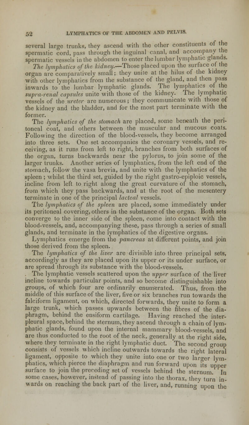 several large trunks, they ascend with the other constituents of the spermatic cord, pass through the inguinal canal, and accompany the spermatic vessels in the abdomen to enter the lumbar lymphatic glands. The lymphatics of the kidney.—Those placed upon the surface of the organ are comparatively small; they unite at the hilus of the kidney with other lymphatics from the substance of the gland, and then pass inwards to the lumbar lymphatic glands. The lymphatics of the supra-renal capsules unite with those of the kidney. The lymphatic vessels of the ureter are numerous; they communicate with those of the kidney and the bladder, and for the most part terminate with the former. The lymphatics of the stomach are placed, some beneath the peri- toneal coat, and others between the muscular and mucous coats. Following the direction of the blood-vessels, they become arranged into three sets. One set accompanies the coronary vessels, and re- ceiving, as it runs from left to right, branches from both surfaces of the organ, turns backwards near the pylorus, to join some of the larger trunks. Another series of lymphatics, from the left end of the stomach, follow the vasa brevia, and unite with the lymphatics of the spleen ; whilst the third set, guided by the right gastro-epiploic vessels, incline from left to right along the great curvature of the stomach, from which they pass backwards, and at the root of the mesentery terminate in one of the principal lacteal vessels. The lymphatics of the spleen are placed, some immediately under its peritoneal covering, others in the substance of the organ. Both sets converge to the inner side of the spleen, come into contact with the blood-vessels, and, accompanying these, pass through a series of small glands, and terminate in the lymphatics of the digestive organs. Lymphatics emerge from the pancreas at different points, and join those derived from the spleen. The lymphatics of the liver are divisible into three principal sets, accordingly as they are placed upon its upper or its under surface, or are spread through its substance with the blood-vessels. . The lymphatic vessels scattered upon the upper surface of the liver incline towards particular points, and so become distinguishable into groups, of which four are ordinarily enumerated. Thus, from the middle of this surface of the liver, five or six branches run towards the falciform ligament, on which, directed forwards, they unite to form a large trunk, which passes upwards between the fibres of the dia- phragm, behind the ensiform cartilage. Having reached the inter- pleural space, behind the sternum, they ascend through a chain of lym- phatic glands, found upon the internal mammary blood-vessels, and are thus conducted to the root of the neck, generally at the riaht side, where they terminate in the right lymphatic duct. The second group consists of vessels which incline outwards towards the right lateral ligament, opposite to which they unite into one or two larger lym- phatics, which pierce the diaphragm and run forward upon its upper surface to join the preceding set of vessels behind the sternum. In some cases, however, instead of passing into the thorax, they turn in- wards on reaching the back part of the liver, and, running upon the
