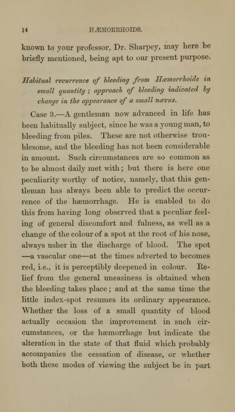 known to your professor, Dr. Sharpey, may here be briefly mentioned, being apt to our present purpose. Habitual recurrence of bleeding from Hemorrhoids in small quantity ; approach of bleeding indicated by change in the appearance of a small ncevus. Case 3.—A gentleman now advanced in life has been habitually subject, since he was a young man, to bleeding from piles. These are not otherwise trou- blesome, and the bleeding has not been considerable in amount. Such circumstances are so common as to be almost daily met with; but there is here one peculiarity worthy of notice, namely, that this gen- tleman has always been able to predict the occur- rence of the haemorrhage. He is enabled to do this from having long observed that a peculiar feel- ing of general discomfort and fulness, as well as a change of the colour of a spot at the root of his nose, always usher in the discharge of blood. The spot —a vascular one—at the times adverted to becomes red, i.e., it is perceptibly deepened in colour. Re- lief from the general uneasiness is obtained when the bleeding takes place; and at the same time the little index-spot resumes its ordinary appearance. Whether the loss of a small quantity of blood actually occasion the improvement in such cir- cumstances, or the haemorrhage but indicate the alteration in the state of that fluid which probably accompanies the cessation of disease, or whether both these modes of viewing the subject be in part