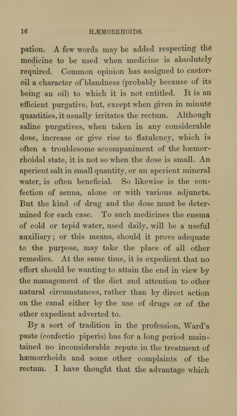 pation. A few words may be added respecting the medicine to be used when medicine is absolutely required. Common opinion has assigned to castor- oil a character of'blandness (probably because of its being an oil) to which it is not entitled. It is an efficient purgative, but, except when given in minute quantities, it usually irritates the rectum. Although saline purgatives, when taken in any considerable dose, increase or give rise to flatulency, which is often a troublesome accompaniment of the haemor- rhoidal state, it is not so when the dose is small. An aperient salt in small quantity, or an aperient mineral water, is often beneficial. So likewise is the con- fection of senna, alone or with various adjuncts. But the kind of drug and the dose must be deter- mined for each case. To such medicines the enema of cold or tepid water,, used daily, will be a useful auxiliary; or this means, should it prove adequate to the purpose, may take the place of all other remedies. At the same time, it is expedient that no effort should be wanting to attain the end in view by the management of the diet and attention to other natural circumstances, rather than by direct action on the canal either by the use of drugs or of the other expedient adverted to. By a sort of tradition in the profession, Ward's paste (confectio piperis) has for a long period main- tained no inconsiderable repute in the treatment of haemorrhoids and some other complaints of the rectum. I have thought that the advantage which