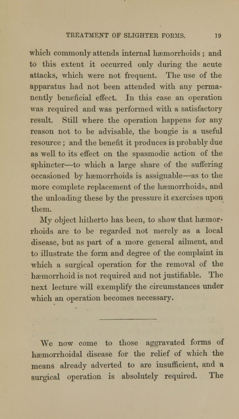 which commonly attends internal haemorrhoids ; and to this extent it occurred only during the acute attacks, winch were not frequent. The use of the apparatus had not been attended with any perma- nently beneficial effect. In this case an operation was required and was performed with a satisfactory result. Still where the operation happens for any reason not to be advisable, the bougie is a useful resource ; and the benefit it produces is probably due as well to its effect on the spasmodic action of the sphincter—to which a large share of the suffering occasioned by haemorrhoids is assignable—as to the more complete replacement of the haemorrhoids, and the unloading these by the pressure it exercises upon them. My object hitherto has been, to show that haemor- rhoids are to be regarded not merely as a local disease, but as part of a more general ailment, and to illustrate the form and degree of the complaint in which a surgical operation for the removal of the haemorrhoid is not required and not justifiable. The next lecture will exemplify the circumstances under which an operation becomes necessary. We now come to those aggravated forms of haemorrhoidal disease for the relief of which the means already adverted to are insufficient, and a surgical operation is absolutely required. The