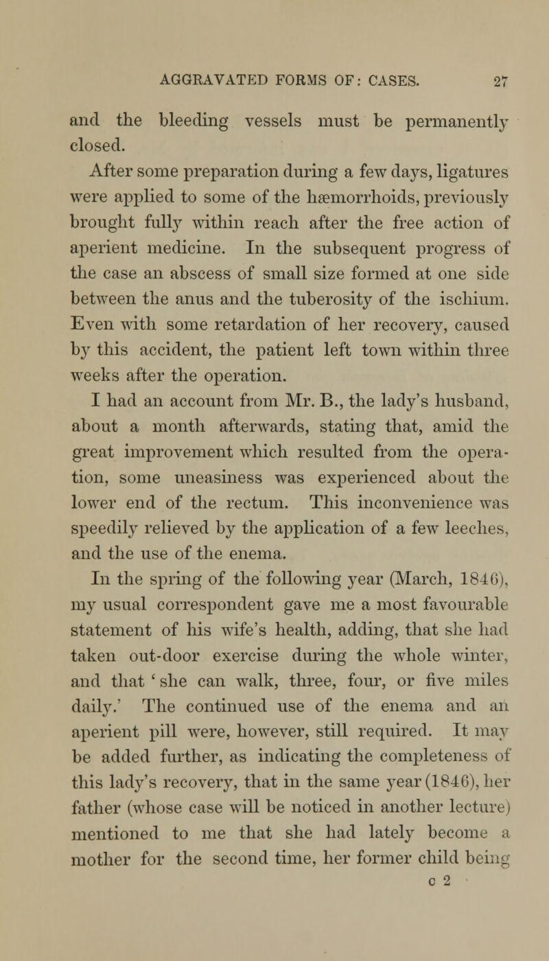 and the bleeding vessels must be permanently closed. After some preparation during a few days, ligatures were applied to some of the haemorrhoids, previously brought fully within reach after the free action of aperient medicine. In the subsequent progress of the case an abscess of small size formed at one side between the anus and the tuberosity of the ischium. Even with some retardation of her recovery, caused by this accident, the patient left town within three weeks after the operation. I had an account from Mr. B., the lady's husband, about a month afterwards, stating that, amid the great improvement which resulted from the opera- tion, some uneasiness was experienced about the lower end of the rectum. This inconvenience was speedily relieved by the application of a few leeches, and the use of the enema. In the spring of the following year (March, 1846), my usual correspondent gave me a most favourable statement of his wife's health, adding, that she had taken out-door exercise during the whole winter, and that ' she can walk, three, four, or five miles daily.' The continued use of the enema and an aperient pill were, however, still required. It may be added further, as indicating the completeness of this ladj^'s recovery, that in the same year (184G), her father (whose case will be noticed in another lecture; mentioned to me that she had lately become a mother for the second time, her former child being c 2
