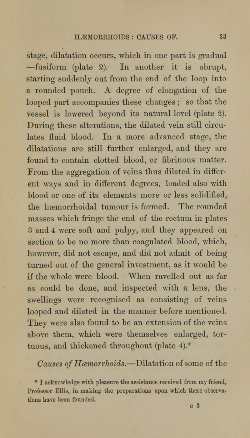 stage, dilatation occurs, which in one part is gradual —fusiform (plate 2). In another it is abrupt, starting suddenly out from the end of the loop into a rounded pouch. A degree of elongation of the looped part accompanies these changes ; so that the vessel is lowered beyond its natural level (plate 2). During these alterations, the dilated vein still circu- lates fluid blood. In a more advanced stage, the dilatations are still further enlarged, and they are found to contain clotted blood, or fibrinous matter. From the aggregation of veins thus dilated in differ- ent ways and in different degrees, loaded also with blood or one of its elements more or less solidified, the hemorrhoidal tumour is formed. The rounded masses which fringe the end of the rectum in plates 3 and 4 were soft and pulpy, and they appeared on section to be no more than coagulated blood, which, however, did not escape, and did not admit of being turned out of the general investment, as it would be if the whole were blood. When ravelled out as far as could be done, and inspected with a lens, the swellings were recognised as consisting of veins looped and dilated in the manner before mentioned. They were also found to be an extension of the veins above them, which were themselves enlarged, tor- tuous, and thickened throughout (plate 4).* Causes of Hemorrhoids.—Dilatation of some of the * I acknowledge with pleasure the assistance received from my friend, Professor Ellis, in making the preparations upon which these observa- tions have been founded. o 3