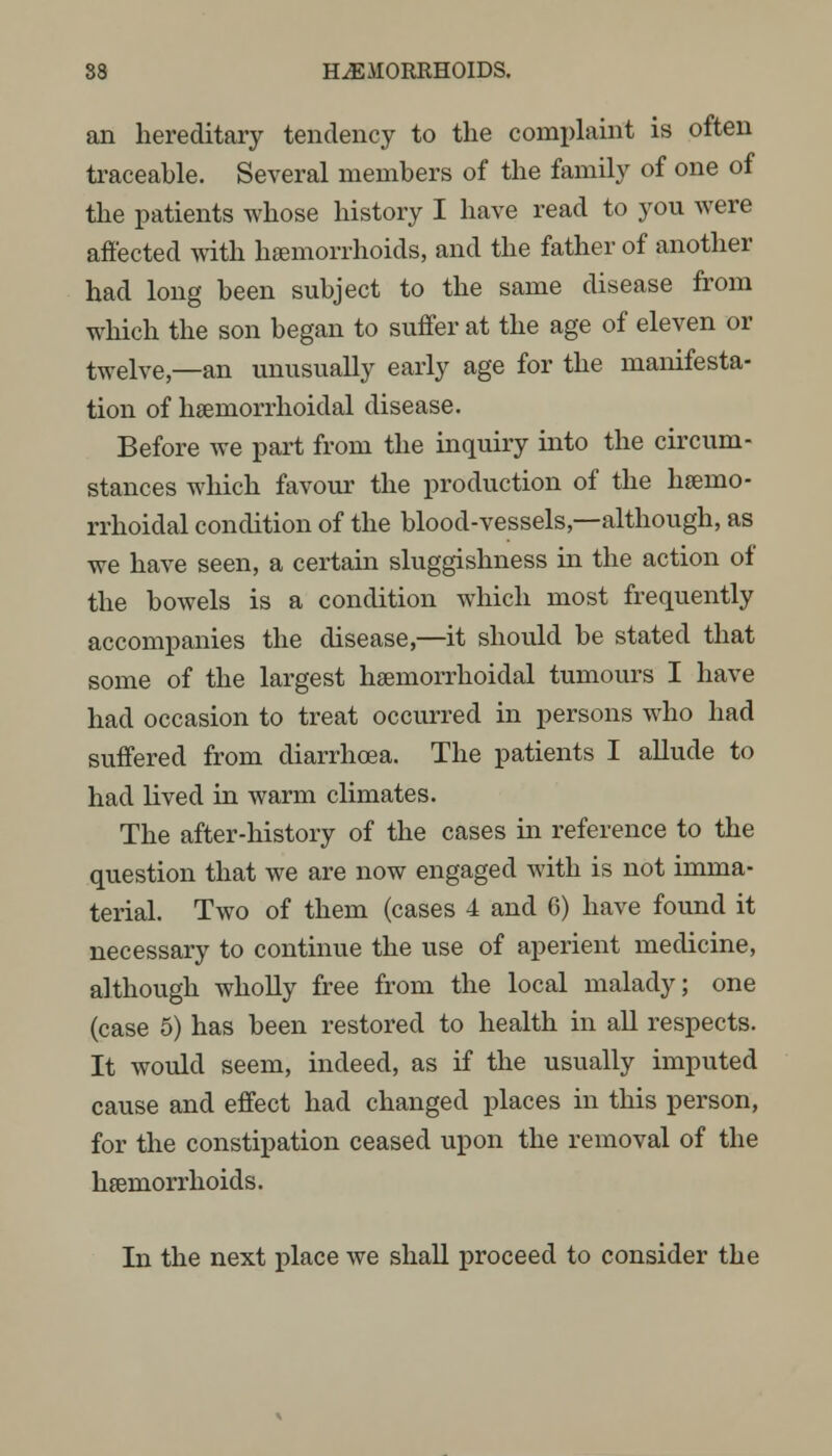 an hereditary tendency to the complaint is often traceable. Several members of the family of one of the patients whose history I have read to you were affected with haemorrhoids, and the father of another had long been subject to the same disease from which the son began to suffer at the age of eleven or twelve,—an unusually early age for the manifesta- tion of hemorrhoidal disease. Before we part from the inquiry into the circum- stances which favour the production of the hsenio- rrhoidal condition of the blood-vessels,—although, as we have seen, a certain sluggishness in the action of the bowels is a condition which most frequently accompanies the disease,—it should be stated that some of the largest hemorrhoidal tumours I have had occasion to treat occurred in persons who had suffered from diarrhoea. The patients I allude to had lived in warm climates. The after-history of the cases in reference to the question that we are now engaged with is not imma- terial. Two of them (cases 4 and 6) have found it necessary to continue the use of aperient medicine, although wholly free from the local malady; one (case 5) has been restored to health in all respects. It would seem, indeed, as if the usually imputed cause and effect had changed places in this person, for the constipation ceased upon the removal of the hemorrhoids. In the next place we shall proceed to consider the