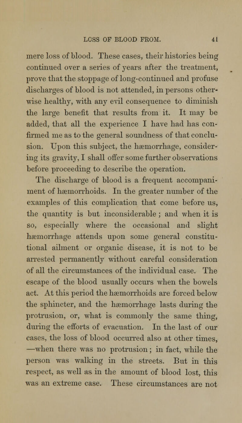 mere loss of blood. These cases, their histories being continued over a series of years after the treatment, prove that the stoppage of long-continued and profuse discharges of blood is not attended, in persons other- wise healthy, with any evil consequence to diminish the large benefit that results from it. It may be added, that all the experience I have had has con- firmed me as to the general soundness of that conclu- sion. Upon this subject, the haemorrhage, consider- ing its gravity, I shall offer some further observations before proceeding to describe the operation. The discharge of blood is a frequent accompani- ment of haemorrhoids. In the greater number of the examples of this complication that come before us, the quantity is but inconsiderable ; and when it is so, especially where the occasional and slight haemorrhage attends upon some general constitu- tional ailment or organic disease, it is not to be arrested permanently without careful consideration of all the circumstances of the individual case. The escape of the blood usually occurs when the bowels act. At this period the haemorrhoids are forced below the sphincter, and the haemorrhage lasts during the protrusion, or, what is commonly the same thing, during the efforts of evacuation. In the last of our cases, the loss of blood occurred also at other times, —when there was no protrusion; in fact, while the person was walking in the streets. But in this respect, as well as in the amount of blood lost, this was an extreme case. These circumstances are not