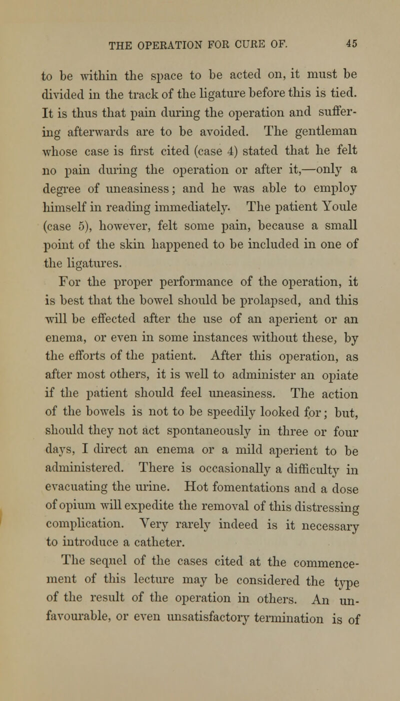 to be within the space to be acted on, it must be divided in the track of the ligature before this is tied. It is thus that pain during the operation and suffer- ing afterwards are to be avoided. The gentleman whose case is first cited (case 4) stated that he felt no pain during the operation or after it,—only a degree of uneasiness; and he was able to employ himself in reading immediately. The patient Youle (case 5), however, felt some pain, because a small point of the skin happened to be included in one of the ligatures. For the proper performance of the operation, it is best that the bowel should be prolapsed, and this will be effected after the use of an aperient or an enema, or even in some instances without these, by the efforts of the patient. After this operation, as after most others, it is well to administer an opiate if the patient should feel uneasiness. The action of the bowels is not to be speedily looked for; but, should they not act spontaneously in three or four days, I direct an enema or a mild aperient to be administered. There is occasionally a difficulty in evacuating the urine. Hot fomentations and a dose of opium will expedite the removal of this distressing complication. Very rarely indeed is it necessary to introduce a catheter. The sequel of the cases cited at the commence- ment of this lecture may be considered the type of the result of the operation in others. An un- favourable, or even unsatisfactory termination is of