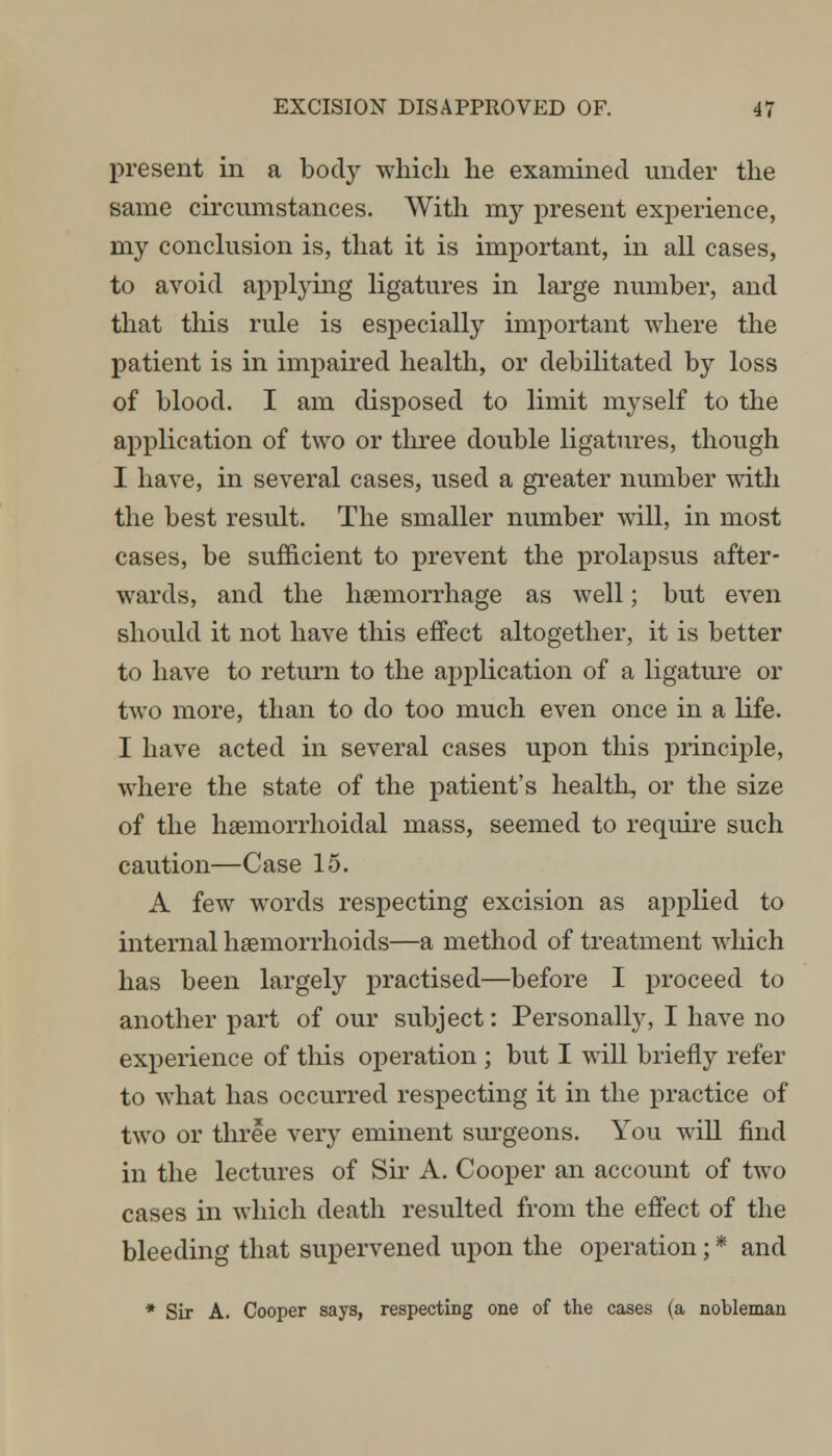 present in a body which he examined under the same circumstances. With my present experience, my conclusion is, that it is important, in all cases, to avoid applying ligatures in large number, and that this rule is especially important where the patient is in impaired health, or debilitated by loss of blood. I am disposed to limit myself to the application of two or three double ligatures, though I have, in several cases, used a greater number with the best result. The smaller number will, in most cases, be sufficient to prevent the prolapsus after- wards, and the haemorrhage as well; but even should it not have this effect altogether, it is better to have to return to the application of a ligature or two more, than to do too much even once in a life. I have acted in several cases upon this principle, where the state of the patient's health, or the size of the hemorrhoidal mass, seemed to require such caution—Case 15. A few words respecting excision as applied to internal haemorrhoids—a method of treatment which has been largely practised—before I proceed to another part of our subject: Personally, I have no experience of this operation ; but I will briefly refer to what has occurred respecting it in the practice of two or three very eminent surgeons. You will find in the lectures of Sir A. Cooper an account of two cases in which death resulted from the effect of the bleeding that supervened upon the operation; * and * Sir A. Cooper says, respecting one of the cases (a nobleman