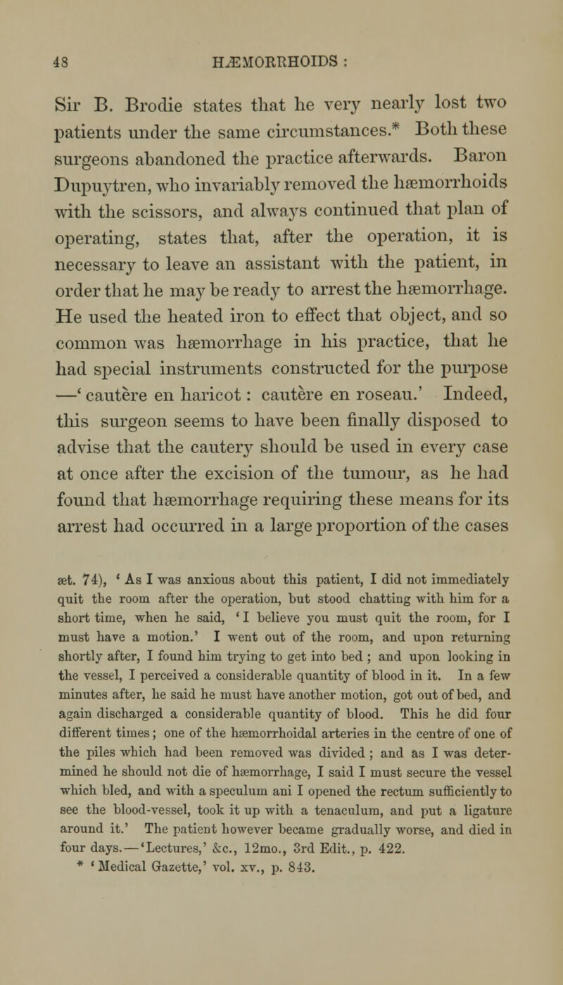 Sir B. Brodie states that he very nearly lost two patients under the same circumstances.* Both these surgeons abandoned the practice afterwards. Baron Dupuytren, who invariably removed the haemorrhoids with the scissors, and always continued that plan of operating, states that, after the operation, it is necessary to leave an assistant with the patient, in order that he may be ready to arrest the haemorrhage. He used the heated iron to effect that object, and so common was haemorrhage in his practice, that he had special instruments constructed for the purpose —' cautere en haricot: cautere en roseau.' Indeed, this surgeon seems to have been finally disposed to advise that the cautery should be used in every case at once after the excision of the tumour, as he had found that haemorrhage requiring these means for its arrest had occurred in a large proportion of the cases set. 74), ' As I was anxious about this patient, I did not immediately quit the room after the operation, but stood chatting with him for a short time, when he said, ' I believe you must quit the room, for I must have a motion.' I went out of the room, and upon returning shortly after, I found him trying to get into bed ; and upon looking in the vessel, I perceived a considerable quantity of blood in it. In a few minutes after, he said he must have another motion, got out of bed, and again dischai'ged a considerable quantity of blood. This he did four different times; one of the hsemorrhoidal arteries in the centre of one of the piles which had been removed was divided; and as I was deter- mined he should not die of hsemonrhage, I said I must secure the vessel which bled, and with a speculum ani I opened the rectum sufficiently to see the blood-vessel, took it up with a tenaculum, and put a ligature around it.' The patient however became gradually worse, and died in four days.—'Lectures,' &c, 12mo., 3rd Edit., p. 422. * 'Medical Gazette,' vol. xv., p. 843.