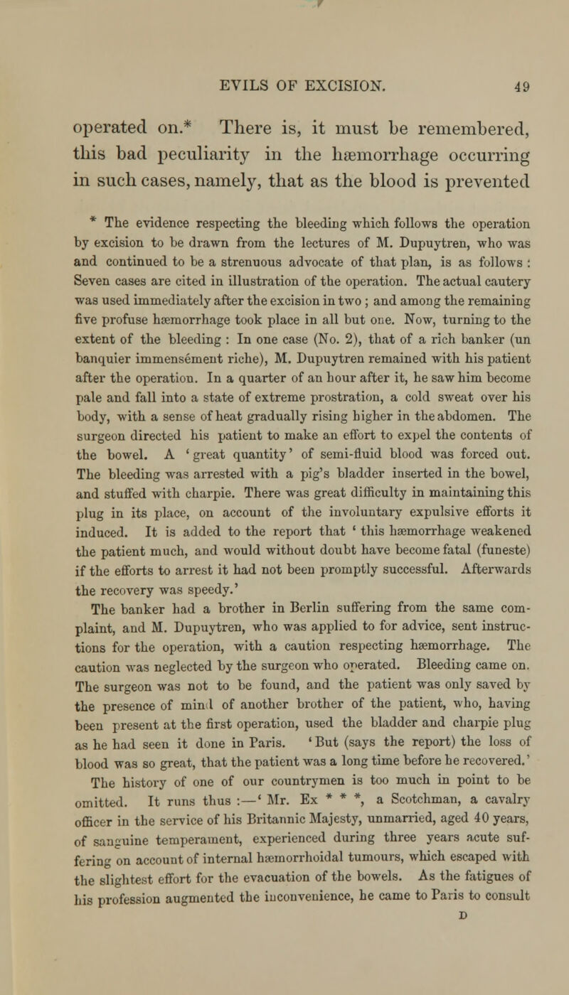 operated on.* There is, it must be remembered, this bad peculiarity in the haemorrhage occurring in such cases, namely, that as the blood is prevented * The evidence respecting the bleeding which follows the operation by excision to be drawn from the lectures of M. Dupuytren, who was and continued to be a strenuous advocate of that plan, is as follows : Seven cases are cited in illustration of the operation. The actual cautery was used immediately after the excision in two ; and among the remaining five profuse haemorrhage took place in all but one. Now, turning to the extent of the bleeding : In one case (No. 2), that of a rich banker (un banquier immensement riche), M. Dupuytren remained with his patient after the operation. In a quarter of an hour after it, he saw him become pale and fall into a state of extreme prostration, a cold sweat over his body, with a sense of heat gradually rising higher in the abdomen. The surgeon directed his patient to make an effort to expel the contents of the bowel. A ' great quantity' of semi-fluid blood was forced out. The bleeding was arrested with a pig's bladder inserted in the bowel, and stuffed with charpie. There was great difficulty in maintaining this plug in its place, on account of the involuntary expulsive efforts it induced. It is added to the report that ' this haemorrhage weakened the patient much, and would without doubt have become fatal (funeste) if the efforts to arrest it had not been promptly successful. Afterwards the recovery was speedy.' The banker had a brother in Berlin suffering from the same com- plaint, and M. Dupuytren, who was applied to for advice, sent instruc- tions for the operation, with a caution respecting haemorrhage. The caution was neglected by the surgeon who operated. Bleeding came on. The surgeon was not to be found, and the patient was only saved by the presence of mind of another brother of the patient, who, having been present at the first operation, used the bladder and charpie plug as he had seen it done in Paris. ' But (says the report) the loss of blood was so great, that the patient was a long time before he recovered.' The history of one of our countrymen is too much in point to be omitted. It runs thus :—' Mr. Ex * * *, a Scotchman, a cavalry officer in the service of his Britannic Majesty, unmarried, aged 40 years, of sanguine temperament, experienced during three years acute suf- fering on account of internal hsemorrhoidal tumours, which escaped with the slightest effort for the evacuation of the bowels. As the fatigues of his profession augmented the inconvenience, he came to Paris to consult