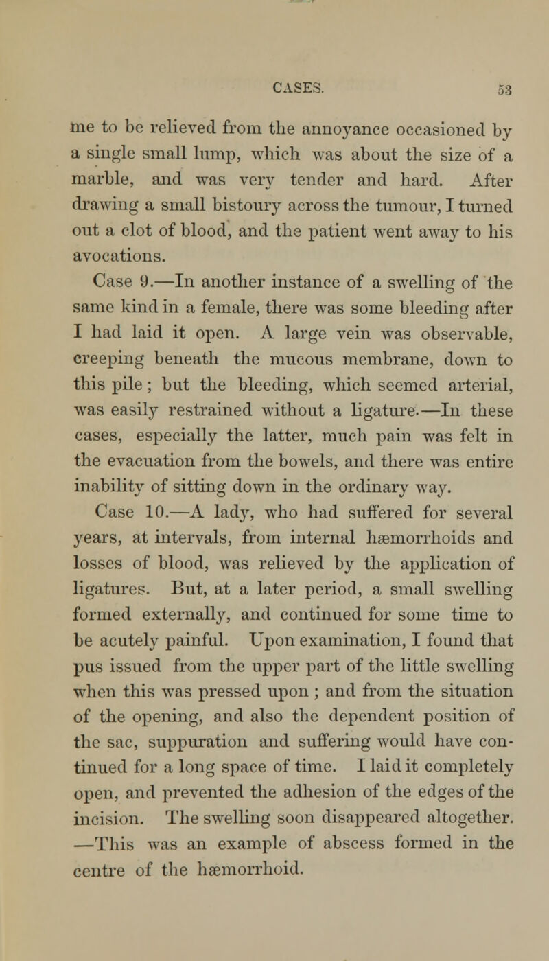 me to be relieved from the annoyance occasioned by a single small lump, which was about the size of a marble, and was very tender and hard. After drawing a small bistoury across the tumour, I turned out a clot of blood, and the patient went away to his avocations. Case 9.—In another instance of a swelling of the same kind in a female, there was some bleeding after I had laid it open. A large vein was observable, creeping beneath the mucous membrane, down to this pile; but the bleeding, which seemed arterial, was easily restrained without a ligature.—In these cases, especially the latter, much pain was felt in the evacuation from the bowels, and there was entire inability of sitting down in the ordinary way. Case 10.—A lady, who had suffered for several years, at intervals, from internal haemorrhoids and losses of blood, was relieved by the application of ligatures. But, at a later period, a small swelling formed externally, and continued for some time to be acutely painful. Upon examination, I found that pus issued from the upper part of the little swelling when this was pressed upon ; and from the situation of the opening, and also the dependent position of the sac, suppuration and suffering would have con- tinued for a long space of time. I laid it completely open, and prevented the adhesion of the edges of the incision. The swelling soon disappeared altogether. —This was an example of abscess formed in the centre of the hemorrhoid.