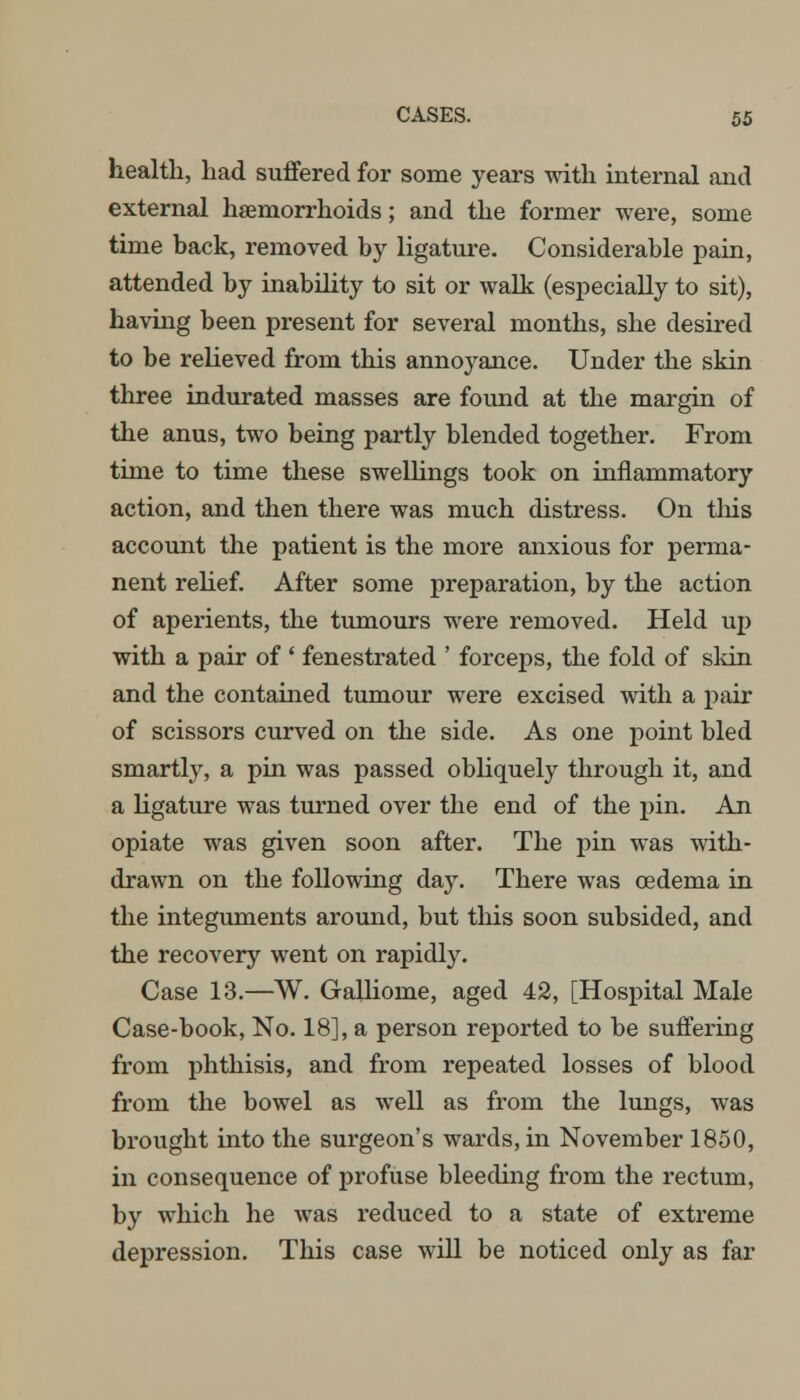 health, had suffered for some years with internal and external haemorrhoids; and the former were, some time back, removed by ligature. Considerable pain, attended by inability to sit or walk (especially to sit), having been present for several months, she desired to be relieved from this annoyance. Under the skin three indurated masses are found at the margin of the anus, two being partly blended together. From time to time these swellings took on inflammatory action, and then there was much distress. On this account the patient is the more anxious for perma- nent relief. After some preparation, by the action of aperients, the tumours were removed. Held up with a pair of ' fenestrated ' forceps, the fold of skin and the contained tumour were excised with a pair of scissors curved on the side. As one point bled smartly, a pin was passed obliquely through it, and a ligature was turned over the end of the pin. An opiate was given soon after. The pin was with- drawn on the following day. There was oedema in the integuments around, but this soon subsided, and the recovery went on rapidly. Case 13.—W. Gallioine, aged 42, [Hospital Male Case-book, No. 18], a person reported to be suffering from phthisis, and from repeated losses of blood from the bowel as well as from the lungs, was brought into the surgeon's wards, in November 1850, in consequence of profuse bleeding from the rectum, by which he was reduced to a state of extreme depression. This case will be noticed only as far