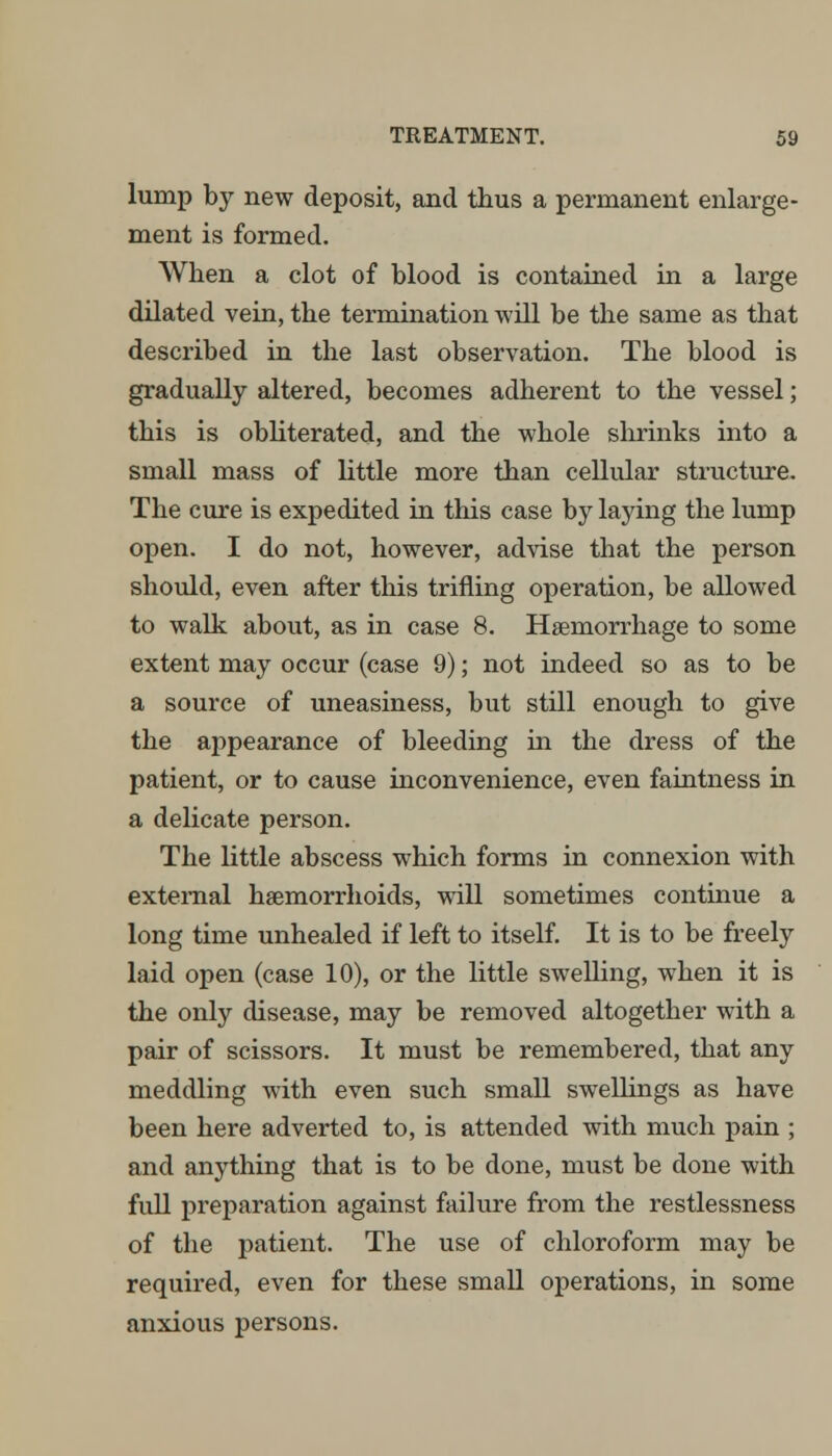 lump by new deposit, and thus a permanent enlarge- ment is formed. When a clot of blood is contained in a large dilated vein, the termination will be the same as that described in the last observation. The blood is gradually altered, becomes adherent to the vessel; this is obliterated, and the whole shrinks into a small mass of little more than cellular structure. The cure is expedited in this case by laying the lump open. I do not, however, advise that the person should, even after this trifling operation, be allowed to walk about, as in case 8. Haemorrhage to some extent may occur (case 9); not indeed so as to be a source of uneasiness, but still enough to give the appearance of bleeding in the dress of the patient, or to cause inconvenience, even faintness in a delicate person. The little abscess which forms in connexion with external haemorrhoids, will sometimes continue a long time unhealed if left to itself. It is to be freely laid open (case 10), or the little swelling, when it is the only disease, may be removed altogether with a pair of scissors. It must be remembered, that any meddling with even such small swellings as have been here adverted to, is attended with much pain ; and anything that is to be done, must be done with full preparation against failure from the restlessness of the patient. The use of chloroform may be required, even for these small operations, in some anxious persons.