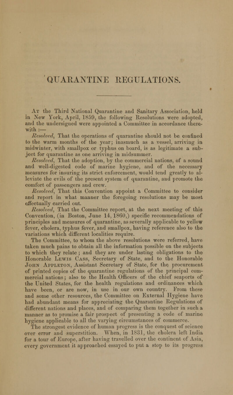 At the Third National Quarantine and Sanitary Association, held in New York, April, 1859, the following Resolutions were adopted, and the undersigned were appointed a Committee in accordance there- with :— Resolved, That the operations of quarantine should not be confined to the warm months of the year; inasmuch as a vessel, arriving in midwinter, with smallpox or typhus on board, is as legitimate a sub- ject for quarantine as one arriving in midsummer. Resolved, That the adoption, by the commercial nations, of a sound and well-digested code of marine hygiene, and of the necessary measures for insuring its strict enforcement, would tend greatly to al- leviate the evils of the present system of quarantine, and promote the comfort of passengers and crew. Resolved, That this Convention appoint a Committee to consider and report in what manner the foregoing resolutions may be most effectually carried out. Resolved, That the Committee report, at the next meeting of this Convention, (in Boston, June 14, I860,) specific recommendations of principles and measures of quarantine, as severally applicable to yellow fever, cholera, typhus fever, and smallpox, having reference also to the variations which different localities require. The Committee, to whom the above resolutions were referred, have taken much pains to obtain all the information possible on the subjects to which they relate ; and they are under lasting obligations to the Honorable Lewis Cass, Secretary of State, and to the Honorable John Appleton, Assistant Secretary of State, for the procurement of printed copies of the quarantine regulations of the principal com- mercial nations; also to the Health Officers of the chief seaports of the United States, for the health regulations and ordinances which have been, or are now, in use in our own country. From these and some other resources, the Committee on External Hygiene have had abundant means for appreciating the Quarantine Regulations of different nations and places, and of comparing them together in such a manner as to promise a fair prospect of presenting a code of marine hygiene applicable to all the varying circumstances of commerce. The strongest evidence of human progress is the conquest of science over error and superstition. When, in 1831, the cholera left India for a tour of Europe, after having travelled over the continent of Asia, every government it approached essayed to put a stop to its progress