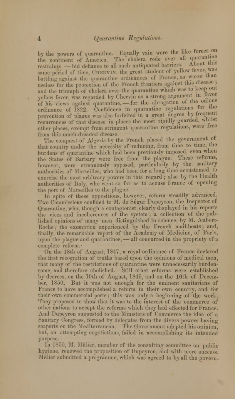 by the powers of quarantine. Equally vain were the like forces on the continent of America. The cholera rode over all qiiarantint restraints, —bid defiance to all such antiquated harriers. About tins, same period of time. CheRVIN, the great student of yellow lever was battling against the quarantine ordinances of France, as worse tnan useless for the protection of the French frontiers against this disease J and the triumph of cholera over the quarantine which was to keep out yellow fever, was regarded by Chervin as a strong argument in iavoi of his views against quarantine, — for the abrogation of the odious ordinance of 1822. Confidence in quarantine regulations tor the prevention of plague was also forfeited in a great degree by frequent recurrences of that disease in places the most rigidly guarded, whilst other places, exempt from stringent quarantine regulations, were tree from this much-dreaded disease. The conquest of Algeria by the French placed the government ot that country under the necessity of reducing, from time to time, the burdens of quarantine which had been previously imposed, even when the States of Barbary were free from the plague. These reforms, however, were strenuously opposed, particularly by the sanitary authorities of .Marseilles, who had been for a long time accustomed to exercise the most arbitrary powers in this regard; also by the Health authorities of Italy, who went so far as to accuse France of opening the port of Marseilles to the plague. In spite of these oppositions, however, reform steadily advanced. Two Commissions confided to M. de Segur Dupeyron, the Inspector of Quarantine, who, though a contagionist, clearly displayed in his reports the vices and incoherences of the system ; a collection of the pub- li>hed opinions of many men distinguished in science, by M. Aubert- Etoche; the exemption experienced by the French mail-boats; and, finally, the remarkable report of the Academy of Medicine, of Paris, upon the plague and quarantines, — all concurred in the propriety of a complete reform.- On the 18th of August, 1847, a royal ordinance of France declared the first recognition of truths based upon the opinions of medical men, that many of the restrictions of quarantine were unnecessarily burden- some, and therefore abolished. Still other reforms were established by decrees, on the 10th of August, 1849, and on the 10th of Decem- ber, i860. But it was not enough for the eminent sanitarians of France to have accomplished a reform in their own country, and for their own commercial ports; this was only a beginning of the work. They proposed to show that it was to the interest of the commerce of other nations to accept the reforms which they had effected for France. And Dupeyron suggested to the Ministers of Commerce the idea of a Sanitary Congress, formed by delegates from the divers powers having seaports on the Mediterranean. The Government adopted his opinion, hut, on attempting negotiations, failed in accomplishing its intended purpose. In 1850, M. Melier, member of the consulting committee on public hygiene, renewed the proposition of Dupeyron, and with more success. Melier submitted a programme, which was agreed to by all the govern-