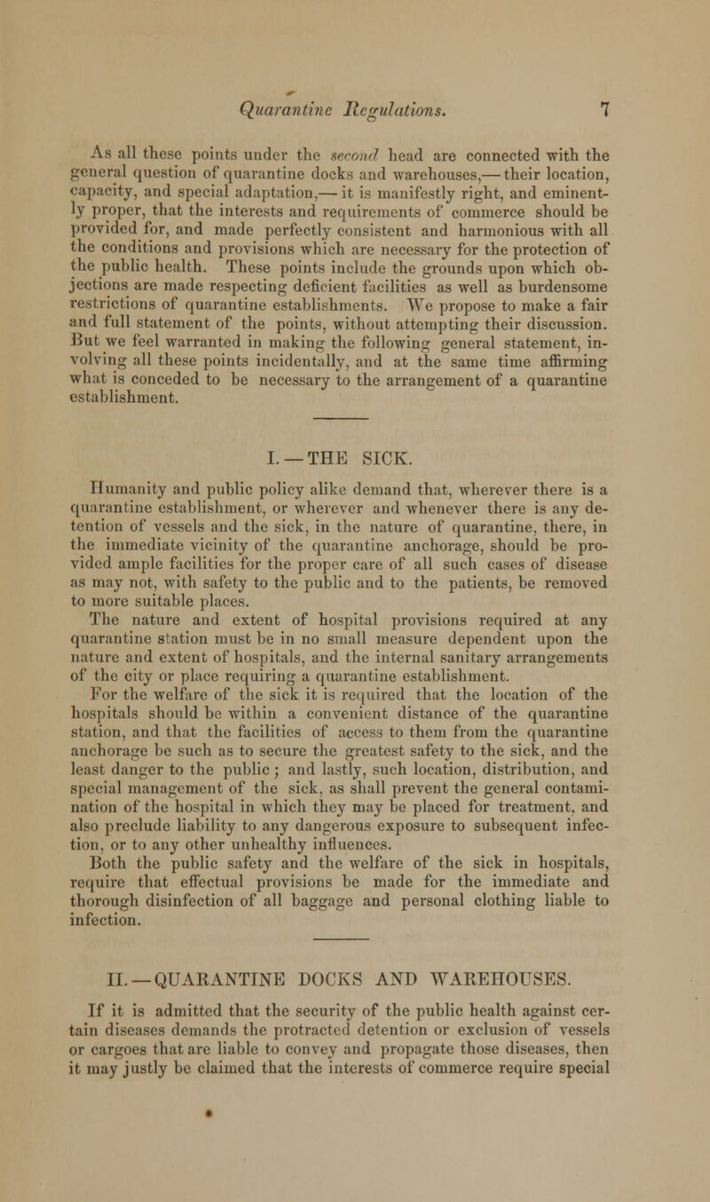 As all these points under the second head are connected with the general question of quarantine docks and warehouses,— their location, capacity, and special adaptation,— it is manifestly right, and eminent- ly proper, that the interests and requirements of commerce should be provided for, and made perfectly consistent and harmonious with all the conditions and provisions which are necessary for the protection of the public health. These points include the grounds upon which ob- jections are made respecting deficient facilities as well as burdensome restrictions of quarantine establishments. We propose to make a fair and full statement of the points, without attempting their discussion. But we feel warranted in making the following general statement, in- volving all these points incidentally, and at the same time affirming what is conceded to be necessary to the arrangement of a quarantine establishment. I. —THE SICK. Humanity and public policy alike demand that, wherever there is a quarantine establishment, or wherever and whenever there is any de- tention of vessels and the sick, in the nature of quarantine, there, in the immediate vicinity of the quarantine anchorage, should be pro- vided ample facilities for the proper care of all such cases of disease as may not, with safety to the public and to the patients, be removed to more suitable places. The nature and extent of hospital provisions required at any quarantine station must be in no small measure dependent upon the nature and extent of hospitals, and the internal sanitary arrangements of the city or place requiring a quai-antine establishment. For the welfare of the sick it is required that the location of the hospitals should be within a convenient distance of the quarantine station, and that the facilities of access to them from the quarantine anchorage be such as to secure the greatest safety to the sick, and the least danger to the public; and lastly, such location, distribution, and special management of the sick, as shall prevent the general contami- nation of the hospital in which they may be placed for treatment, and also preclude liability to any dangerous exposure to subsequent infec- tion, or to any other unhealthy influences. Both the public safety and the welfare of the sick in hospitals, require that effectual provisions be made for the immediate and thorough disinfection of all baggage and personal clothing liable to infection. II. —QUARANTINE DOCKS AND WAREHOUSES. If it is admitted that the security of the public health against cer- tain diseases demands the protracted detention or exclusion of vessels or cargoes that are liable to convey and propagate those diseases, then it may justly be claimed that the interests of commerce require special