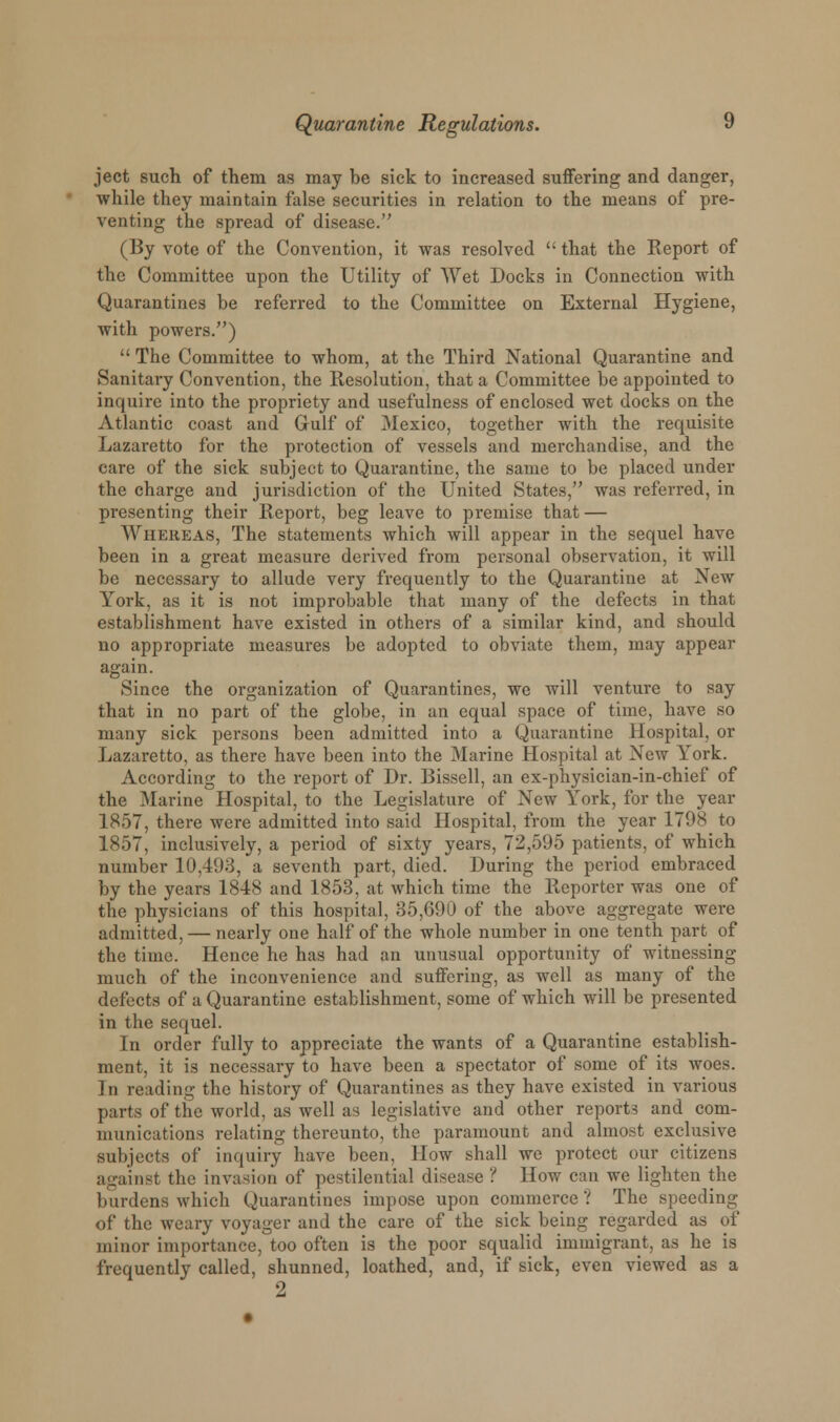 ject such of them as may be sick to increased suffering and danger, while they maintain false securities in relation to the means of pre- venting the spread of disease. (By vote of the Convention, it was resolved  that the Report of the Committee upon the Utility of Wet Docks in Connection with Quarantines be referred to the Committee on External Hygiene, with powers.)  The Committee to whom, at the Third National Quarantine and Sanitary Convention, the Resolution, that a Committee be appointed to inquire into the propriety and usefulness of enclosed wet docks on the Atlantic coast and Gulf of Mexico, together with the requisite Lazaretto for the protection of vessels and merchandise, and the care of the sick subject to Quarantine, the same to be placed under the charge and jurisdiction of the United States, was referred, in presenting their Report, beg leave to premise that — AViiereas, The statements which will appear in the sequel have been in a great measure derived from personal observation, it will be necessary to allude very frequently to the Quarantine at New York, as it is not improbable that many of the defects in that establishment have existed in others of a similar kind, and should no appropriate measures be adopted to obviate them, may appear again. Since the organization of Quarantines, we will venture to say that in no part of the globe, in an equal space of time, have so many sick persons been admitted into a Quarantine Hospital, or Lazaretto, as there have been into the Marine Hospital at New York. According to the report of Dr. Bissell, an ex-physician-in-chief of the Marine Hospital, to the Legislature of New York, for the year 1857, there were admitted into said Hospital, from the year 1798 to 1857, inclusively, a period of sixty years, 72,595 patients, of which number 10,493, a seventh part, died. During the period embraced by the years 1848 and 1853, at which time the Reporter was one of the physicians of this hospital, 35,690 of the above aggregate were admitted, — nearly one half of the whole number in one tenth part of the time. Hence he has had an unusual opportunity of witnessing much of the inconvenience and suffering, as well as many of the defects of a Quarantine establishment, some of which will be presented in the sequel. In order fully to appreciate the wants of a Quarantine establish- ment, it is necessary to have been a spectator of some of its woes. In reading the history of Quarantines as they have existed in various parts of tlie world, as well as legislative and other reports and com- munications relating thereunto, the paramount and almost exclusive subjects of inquiry have been, How shall we protect our citizens against the invasion of pestilential disease ? How can we lighten the burdens which Quarantines impose upon commerce'.'1 The speeding of the weary voyager and the care of the sick being regarded as of minor importance, too often is the poor squalid immigrant, as he is frequently called, shunned, loathed, and, if sick, even viewed as a 2