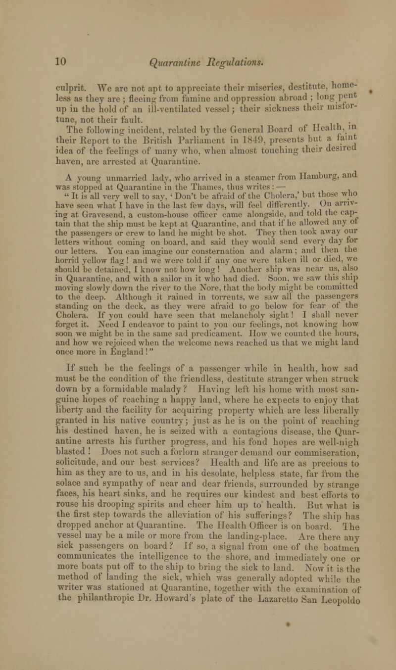 culprit. We are not apt to appreciate their miseries, destitute, home- less as they are; fleeing from famine and oppression abroad ; long pent up in the hold of an ill-ventilated vessel; their sickness their misfor- tune, not their fault. The following incident, related by the General Board of Health, in their Report to the British Parliament in L849, presents but a faint idea of the feelings of many who. when almost touching their desired haven, are arrested at Quarantine. A young unmarried lady, who arrived in a steamer from Hamburg, and was stopped at Quarantine in the Thames, thus writes: —  It is all very well to say, ' Don't be afraid of the Cholera,' but those who have seen what I have in the last few days, will feel differently. On arriv- ing at Gravesend, a custom-house officer came alongside, and told the cap- tain that the ship must be kept at Quarantine, and that if he allowed any of the passengers or crew to land he might be shot. They then look away our letters without coming on board, and said they would send every day for our letters. You can imagine our consternation and alarm ; and then the horrid yellow flag! and we were told if any one were taken ill or died, we should be detained, I know not how long ! Another ship was near us, also in Quarantine, and with a sailor in it who had died. Soon, we saw this ship moving slowly down the river to the Xore, that, the body might be committed to the deep. Although it rained in torrents, we saw all the passengers standing on the deck, as they were afraid to go below for fear of the Cholera. If you could have seen that melancholy sight! I shall never forget it. Need I endeavor to paint to you our feelings, not knowing how soon we might be in the same sad predicament. How we counted the hours, and how we rejoiced when the welcome news reached us that we might land once more in England !  If such be the feelings of a passenger while in health, how sad must be the condition of the friendless, destitute stranger when struck down by a formidable malady? Having left his home with most san- guine hopes of reaching a happy land, where he expects to enjoy that liberty and the facility for acquiring property which are less liberally granted in his native country; just as he is on the point of reaching his destined haven, he is seized with a. contagious disease, the Quar- antine arrests his further progress, and his fond hopes are well-nigh blasted ! Docs not such a forlorn stranger demand our commiseration, solicitude, and our best services? Health and life are as precious to him as they are to us, and in his desolate, helpless state, far from the solace and sympathy of near and dear friends, surrounded by strange faces, his heart sinks, and he requires our kindest and best efforts to rouse his drooping spirits and cheer him up to health. But what is the first step towards the alleviation of his sufferings? The ship has dropped anchor at Quarantine. The Health Officer is on board. I he vessel may be a mile or more from the landing-place. Are there any sick passengers on board? If so, a signal from one of the boatmen communicates the intelligence to the shore, and immediately one or more boats put off to the ship to bring the sick to land. Now it is the method of landing the sick, which was generally adopted while the writer was stationed at Quarantine, together with the examination of the philanthropic Dr. Howard's plate of the Lazaretto San Leopoldo