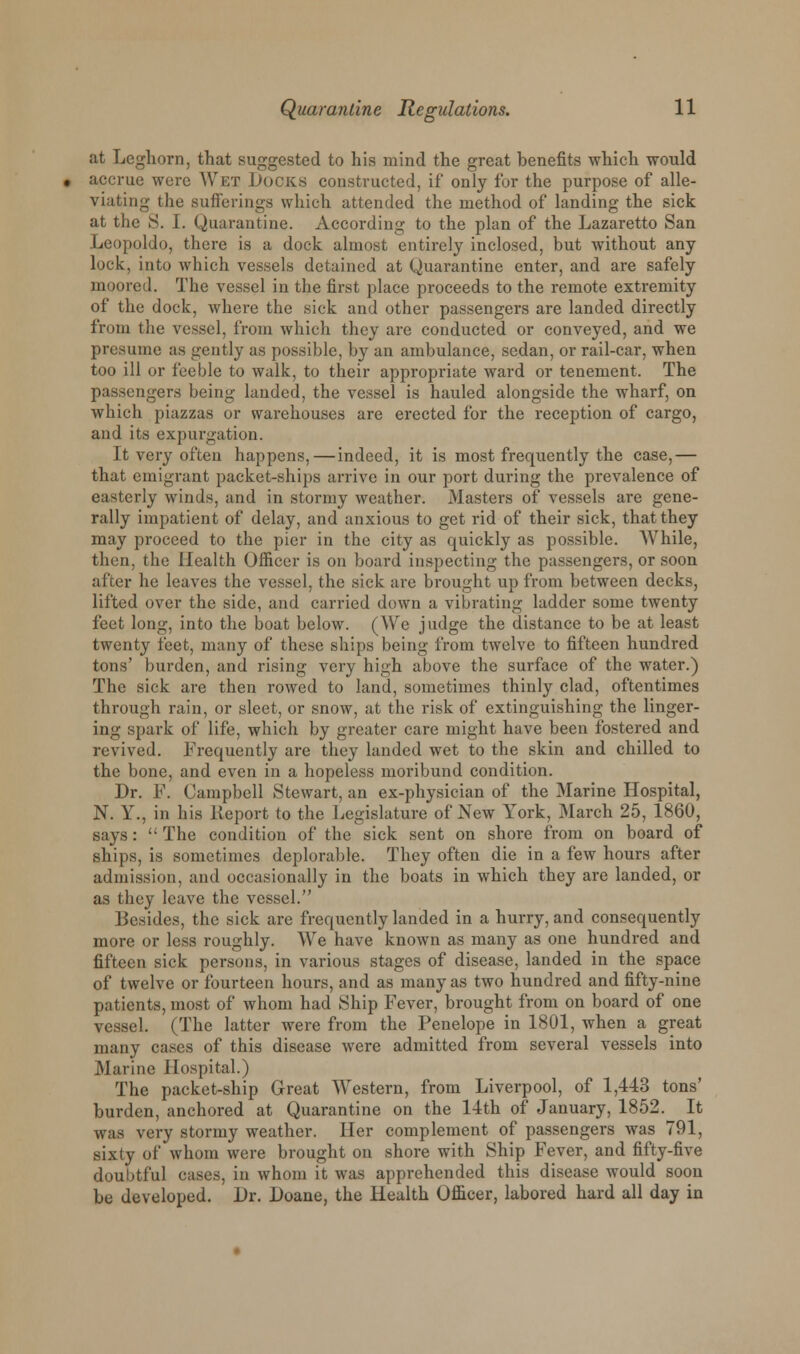 at Leghorn, that suggested to his mind the great benefits which would accrue were Wet Docks constructed, if only for the purpose of alle- viating the .sufferings which attended the method of landing the sick at the S. I. Quarantine. According to the plan of the Lazaretto San Leopoldo, there is a dock almost entirely inclosed, but without any lock, into which vessels detained at Quarantine enter, and are safely moored. The vessel in the first place proceeds to the remote extremity of the dock, where the sick and other passengers are landed directly from the vessel, from which they are conducted or conveyed, and we presume as gently as possible, by an ambulance, sedan, or rail-car, when too ill or feeble to walk, to their appropriate ward or tenement. The passengers being landed, the vessel is hauled alongside the wharf, on which piazzas or warehouses are erected for the reception of cargo, and its expurgation. It very often happens,—indeed, it is most frequently the case,— that emigrant packet-ships arrive in our port during the prevalence of easterly winds, and in stormy weather. Masters of vessels are gene- rally impatient of delay, and anxious to get rid of their sick, that they may proceed to the pier in the city as quickly as possible. While, then, the Health Officer is on board inspecting the passengers, or soon after he leaves the vessel, the sick are brought up from between decks, lifted over the side, and carried down a vibrating ladder some twenty feet long, into the boat below. (We judge the distance to be at least twenty feet, many of these ships being from twelve to fifteen hundred tons' burden, and rising very high above the surface of the water.) The sick are then rowed to land, sometimes thinly clad, oftentimes through rain, or sleet, or snow, at the risk of extinguishing the linger- ing spark of life, which by greater care might have been fostered and revived. Frequently are they landed wet to the skin and chilled to the bone, and even in a hopeless moribund condition. Dr. F. Campbell Stewart, an ex-physician of the Marine Hospital, N. Y., in his lveport to the Legislature of New York, March 25, I860, says:  The condition of the sick sent on shore from on board of ships, is sometimes deplorable. They often die in a few hours after admission, and occasionally in the boats in which they are landed, or as they leave the vessel. Besides, the sick are frequently landed in a hurry, and consequently more or less roughly. We have known as many as one hundred and fifteen sick persons, in various stages of disease, landed in the space of twelve or fourteen hours, and as many as two hundred and fifty-nine patients, most of whom had Ship Fever, brought from on board of one vessel. (The latter were from the Penelope in 1801, when a great many cases of this disease were admitted from several vessels into Marine Hospital.) The packet-ship Great Western, from Liverpool, of 1,443 tons' burden, anchored at Quarantine on the 14th of January, 1852. It was very stormy weather. Her complement of passengers was 791, sixty of whom were brought on shore with Ship Fever, and fifty-five doubtful cases, in whom it was apprehended this disease would soon be developed. Dr. Doane, the Health Officer, labored hard all day in