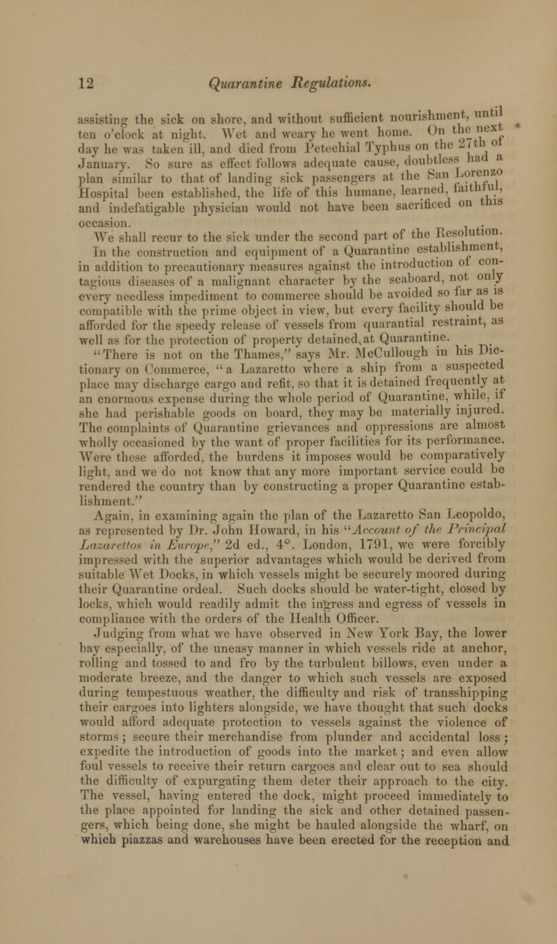 sting the t-ick on shore, and without sufficient nourishment, unti ten o'clock at night. Wet and weary he went home. On the lieX day lie was taken ill. and died from Petechial Typhus on the 27th oi January. So sure as effect follows adequate cause, doubtless had a plan similar to that of landing sick passengers at the San Lorenzo Hospital been established, the life of this humane, learned. faitMul, and indefatigable physician would not have been sacrificed on this occasion. . . We shall recur to the sick under the second part of the Resolution. In the construction and equipment of a Quarantine establishment, in addition to precautionary measures against the introduction of con- tagious diseases of a malignant character by the seaboard, not only every needless impediment to commerce should be avoided so far as is compatible with the prime object in view, but every facility should be afforded for the speedy release of vessels from quarantial restraint, as well as for the protection of property detained,at Quarantine. There is not on the Thames, says Mr. McCullough in his Dic- tionary on Commerce, a Lazaretto where a ship from a suspected place may discharge cargo and refit, so that it is detained frequently at an enormous expense during the whole period of Quarantine, while, if she had perishable goods on board, they may be materially injured. The complaints of Quarantine grievances and oppressions are almost wholly occasioned by the want of proper facilities for its performance. Were these afforded, the burdens it imposes would be comparatively light, and we do not know that any more important service could be rendered the country than by constructing a proper Quarantine estab- lishment. Again, in examining again the plan of the Lazaretto San Leopoldo, as represented by Dr. John Howard, in his Account of the Principal Lazarettos in Europe*' 2d ed., 4°. London, 1791, we were forcibly impressed with the superior advantages which would be derived from suitable Wet Docks, in which vessels might be securely moored during their Quarantine ordeal. Such docks should be water-tight, closed by locks, which would readily admit the ingress and egress of vessels in compliance with the orders of the Health Officer. Judging from what we have observed in New York Bay, the lower bay especially, of the uneasy manner in which vessels ride at anchor, rolling and tossed to and fro by the turbulent billows, even under a moderate breeze, and the danger to which such vessels are exposed during tempestuous weather, the difficulty and risk of transshipping their cargoes into lighters alongside, we have thought that such docks would afford adequate protection to vessels against the violence of storms; secure their merchandise from plunder and accidental loss; expedite the introduction of goods into the market; and even allow foul vessels to receive their return cargoes and clear out to sea should the difficulty of expurgating them deter their approach to the city. The vessel, having entered the dock, might proceed immediately to the place appointed for landing the sick and other detained passen- gers, which being done, she might be hauled alongside the wharf, on which piazzas and warehouses have been erected for the reception and