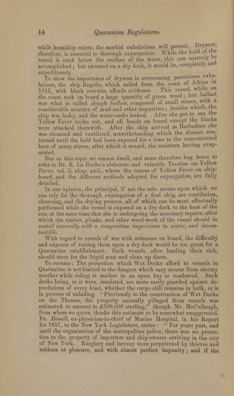 while humidity exists, the morbid exhalations will persist. V*J*e?*> therefore, is essential to thorough expurgation. While the hold ol the vessel is sunk below the surface of the water, this can scarcely De accomplished ; hut elevated on a dry dock, it would he, completely ana expeditiously. . . , To show the importance of dryness in overcoming pernicious exha- lations, the ship Regalia, which sailed from the coast of Africa in 1815, with hlack recruits, affords evidence. This vessel while on the coast, took on board a large quantity of green wood ; her ballast was what is called shingle ballast, composed of small stones, with a considerahle mixture of mud and other impurities ; besides which, the ship was leaky, and the water-casks leaked. After she got to sea the Yellow Fever broke out, and all hands on board except the blacks were attacked therewith. After the ship arrived at Barbadoes she was cleansed and ventilated, notwithstanding which the disease con- tinued until the hold had been exposed for a time to the concentrated heat of many stoves, after which it ceased, the moisture having evap- orated. But on this topic we cannot dwell, and must therefore beg leave to refer to Br. R. La Roche's elaborate and valuable Treatise on Yellow Fever, vol. ii. chap, xxii., where the causes of Yellow Fever on ship- board, and the different methods adopted for expurgation, are fully detailed. In our opinion, the principal, if not the sole means upon which we can rely for the thorough expurgation of a foul ship, are ventilation, cleansing, and l he drying process, all of which can be most effectually performed while the vessel is exposed on a dry dock to the heat of the sun. at the same time that she is undergoing the necessary repairs, after which the timber, planks, and other wood-work of the vessel should be coated internally with a composition impervious to water, and incom- bustible. With regard to vessels of war with ordnance on board, the difficulty and expense of raising them upon a dry dock would be too great for a Quarantine establishment. Such vessels, after landing their sick, should steer for the frigid zone and clean up there. To resume: The protection wdiich Wet Bocks afford to vessels in Quarantine is not limited to the dangers which may accrue from stormy weather while riding at anchor in an open bay or roadstead. Such docks being, as it were, insulated, are more easily guarded against de- predations of every kind, whether the cargo still remains in bulk, oris in process of unlading. Previously to the construction of Wret Bocks on the Thames, the property annually pillaged from vessels was estimated to amount to £500,000 sterling,'' though Mr. McCullough, from whom we quote, thinks this estimate to be somewhat exaggerated. Br. Bissell, ex-physician-in-chief of Marine Hospital, in his Report for 1857, to the New York Legislature, states:  For years past, and until the organization of the metropolitan police, there was no protec- tion to the property of importers and ship-owners arriving in the city of Xew York. Burglary and larceny were perpetrated by thieves and robbers at pleasure, and with almost perfect impunity j and if the
