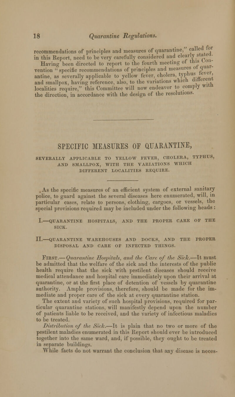 recommendations of principles and measures of quarantine, called or in this Report, need to be very carefully considered and clearly statea. Having been directed to report to the fourth meeting of tins con- vention specific recommendations of principles and measures 0 qu - antine, as severally applicable to yellow fever, cholera, typhus tej'e , and smallpox, having reference, also, to the variations which djnci(r localities require, this Committee will now endeavor to comply wi the direction, in accordance with the design of the resolutions. SPECIFIC MEASURES OF QUARANTINE, SEVERALLY APPLICABLE TO YELLOW FEVER, CHOLERA, TYPHUS, AND SMALLPOX, WITH THE VARIATIONS WHICH DIFFERENT LOCALITIES REQUIRE. . As the specific measures of an efficient system of external sanitary police, to guard against the several diseases here enumerated, will, in particular cases, relate to persons, clothing, cargoes, or vessels, the special provisions required may be included under the following heads : I.—QUARANTINE HOSPITALS, AND THE PROPER CARE OF THE SICK. II.—QUARANTINE WAREHOUSES AND DOCKS, AND THE PROPER DISPOSAL AND CARE OF INFECTED THINGS. First.— Quarantine Hospitals, and the Care of the Sick.—It must be admitted that the welfare of the sick and the interests of the public health require that the sick with pestilent diseases should receive medical attendance and hospital care immediately upon their arrival at quarantine, or at the first place of detention of vessels by quarantine authority. Ample provisions, therefore, should be made for the im- mediate and proper care of the sick at every quarantine station. The extent and variety of such hospital provisions, required for par- ticular quarantine stations, will manifestly depend upon the number of patients liable to be received, and the variety of infectious maladies to be treated. Distribution of the Side.—It is plain that no two or more of the pestilent maladies enumerated in this Report should ever be introduced together into the same ward, and, if possible, they ought to be treated in separate buildings. While facts do not warrant the conclusion that any disease is neces-