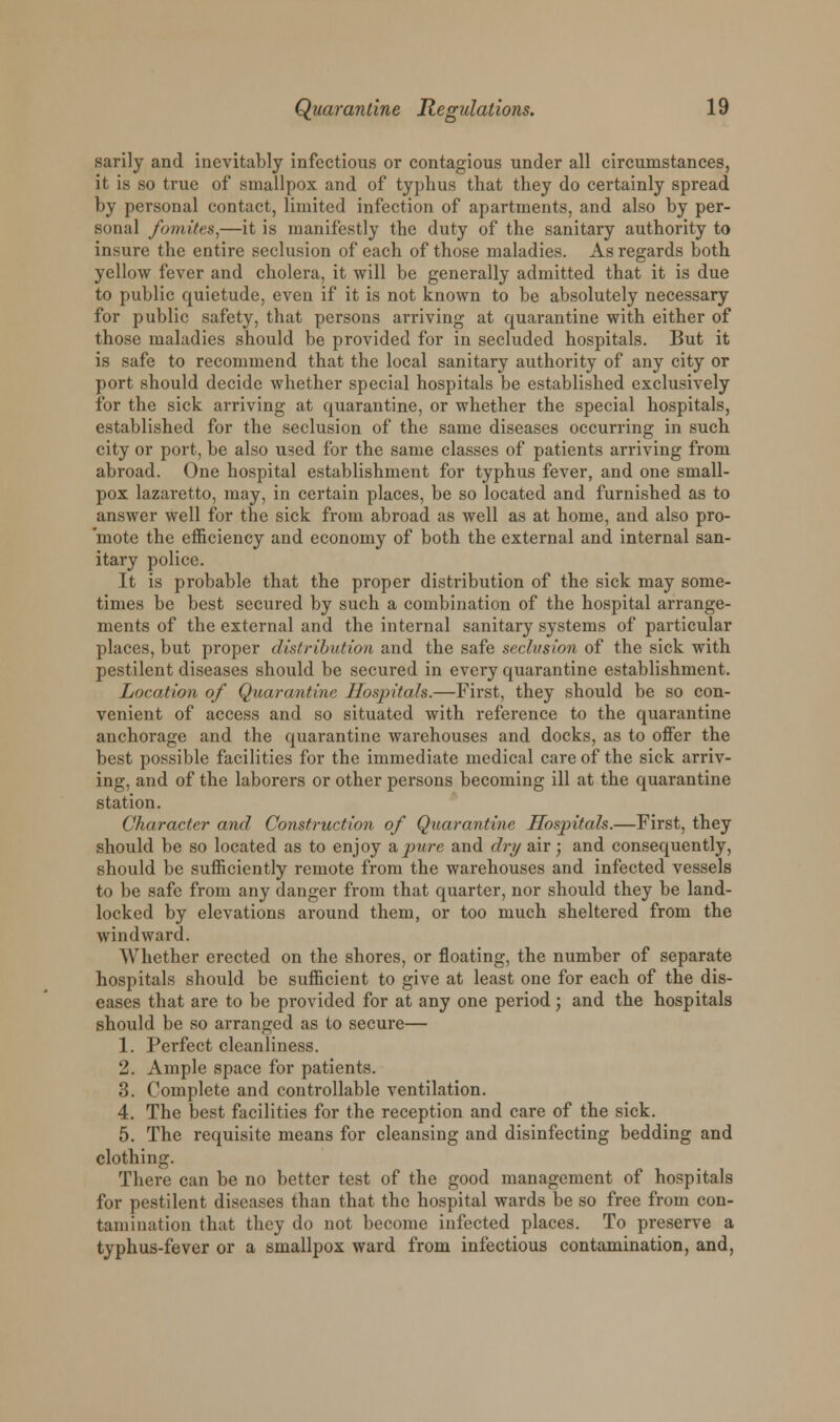 sarily and inevitably infectious or contagious under all circumstances, it is so true of smallpox and of typhus that they do certainly spread by personal contact, limited infection of apartments, and also by per- sonal fomites,—it is manifestly the duty of the sanitary authority to insure the entire seclusion of each of those maladies. As regards both yellow fever and cholera, it will be generally admitted that it is due to public quietude, even if it is not known to be absolutely necessary for public safety, that persons arriving at quarantine with either of those maladies should be provided for in secluded hospitals. But it is safe to recommend that the local sanitary authority of any city or port should decide whether special hospitals be established exclusively for the sick arriving at quarantine, or whether the special hospitals, established for the seclusion of the same diseases occurring in such city or port, be also used for the same classes of patients arriving from abroad. One hospital establishment for typhus fever, and one small- pox lazaretto, may, in certain places, be so located and furnished as to answer well for the sick from abroad as well as at home, and also pro- mote the efficiency and economy of both the external and internal san- itary police. It is probable that the proper distribution of the sick may some- times be best secured by such a combination of the hospital arrange- ments of the external and the internal sanitary systems of particular places, but proper distribution and the safe seclusion of the sick with pestilent diseases should be secured in every quarantine establishment. Location of Quarantine Hospitals.—First, they should be so con- venient of access and so situated with reference to the quarantine anchorage and the quarantine warehouses and docks, as to offer the best possible facilities for the immediate medical care of the sick arriv- ing, and of the laborers or other persons becoming ill at the quarantine station. Character and Construction of Quarantine Hospitals.—First, they should be so located as to enjoy a pure and dry airj and consequently, should be sufficiently remote from the warehouses and infected vessels to be safe from any danger from that quarter, nor should they be land- locked by elevations around them, or too much sheltered from the windward. Whether erected on the shores, or floating, the number of separate hospitals should be sufficient to give at least one for each of the dis- eases that are to be provided for at any one period; and the hospitals should be so arranged as to secure— 1. Perfect cleanliness. 2. Ample space for patients. 3. Complete and controllable ventilation. 4. The best facilities for the reception and care of the sick. 5. The requisite means for cleansing and disinfecting bedding and clothing. There can be no better test of the good management of hospitals for pestilent diseases than that the hospital wards be so free from con- tamination that they do not become infected places. To preserve a typhus-fever or a smallpox ward from infectious contamination, and,