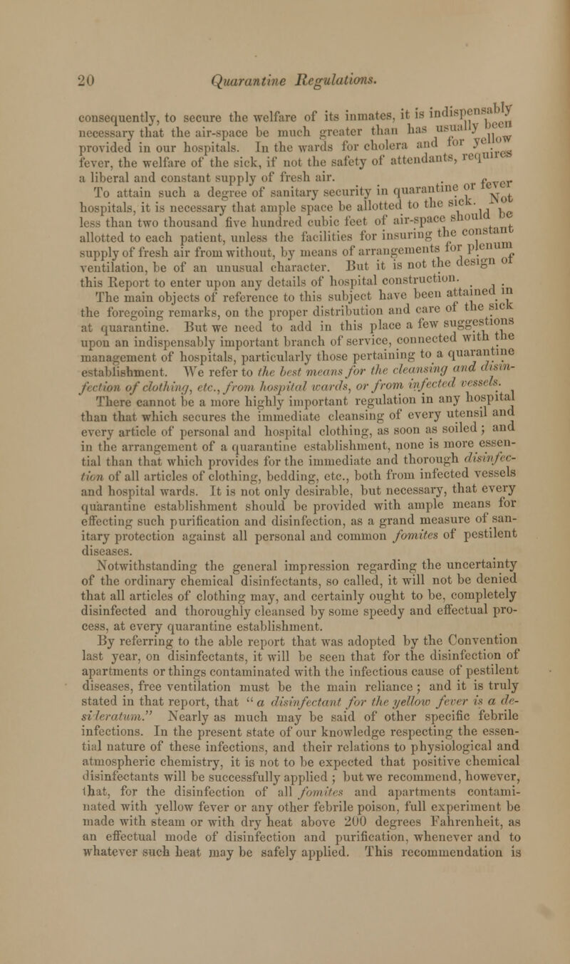 consequently, to secure the welfare of its inmates, if is 'm^SV^^ necessary that the air-space be much greater than has usu ^ ,'j^ provided in our hospitals. In the wards for cholera and tor ye fever, the welfare of the siek, if not the safety of attendants, requi a liberal and constant supply of fresh air. . fever To attain such a degree of sanitary .security in quarantine or ■ ^ hospitals, it is necessary that ample space be allotted to the sic '. less than two thousand five hundred cubic feet of air-space should allotted to each patient, unless the facilities for insuring the constant supply of fresh air from without, by means of arrangements for plenum ventilation, be of an unusual character. But it is not the design 01 this Report to enter upon any details of hospital construction. _ The main objects of reference to this subject have been attained in the foregoing remarks, on the proper distribution and care ot the sick at quarantine. But we need to add in this place a few suggestions upon an indispensably important branch of service, connected with the management of hospitals, particularly those pertaining to a quarantine establishment. We refer to the best means for the cleansing and dum- frc/ion of clutliiiuj, etc, from hospital wards, or from infected vesseU. There cannot be a more highly important regulation in any hospital than that which secures the immediate cleansing of every utensil and every article of personal and hospital clothing, as soon as soiled; and in the arrangement of a quarantine establishment, none is more essen- tial than that which provides for the immediate and thorough disinfec- tion of all articles of clothing, bedding, etc., both from infected vessels and hospital wards. It is not only desirable, but necessary, that every quarantine establishment should be provided with ample means for effecting such purification and disinfection, as a grand measure of san- itary protection against all personal and common fomites of pestilent diseases. Notwithstanding the general impression regarding the uncertainty of the ordinary chemical disinfectants, so called, it will not be denied that all articles of clothing may, and certainly ought to be, completely disinfected and thoroughly cleansed by some speedy and effectual pro- cess, at every quarantine establishment. By referring to the able report that was adopted by the Convention last year, on disinfectants, it will be seen that for the disinfection of apartments or things contaminated with the infectious cause of pestilent diseases, free ventilation must be the main reliance ; and it is truly stated in that report, that  a disinfectant for the yeUow fever is a de- sideratum. Nearly as much may be said of other specific febrile infections. In the present state of our knowledge respecting the essen- tial nature of these infections, and their relations to physiological and atmospheric chemistry, it is not to be expected that positive chemical disinfectants will be successfully applied ; but we recommend, however, that, for the disinfection of all fomites and apartments contami- nated with yellow fever or any other febrile poison, full experiment be made with steam or with dry heat above 200 degrees Fahrenheit, as an effectual mode of disinfection and purification, whenever and to whatever such heat may be safely applied. This recommendation is