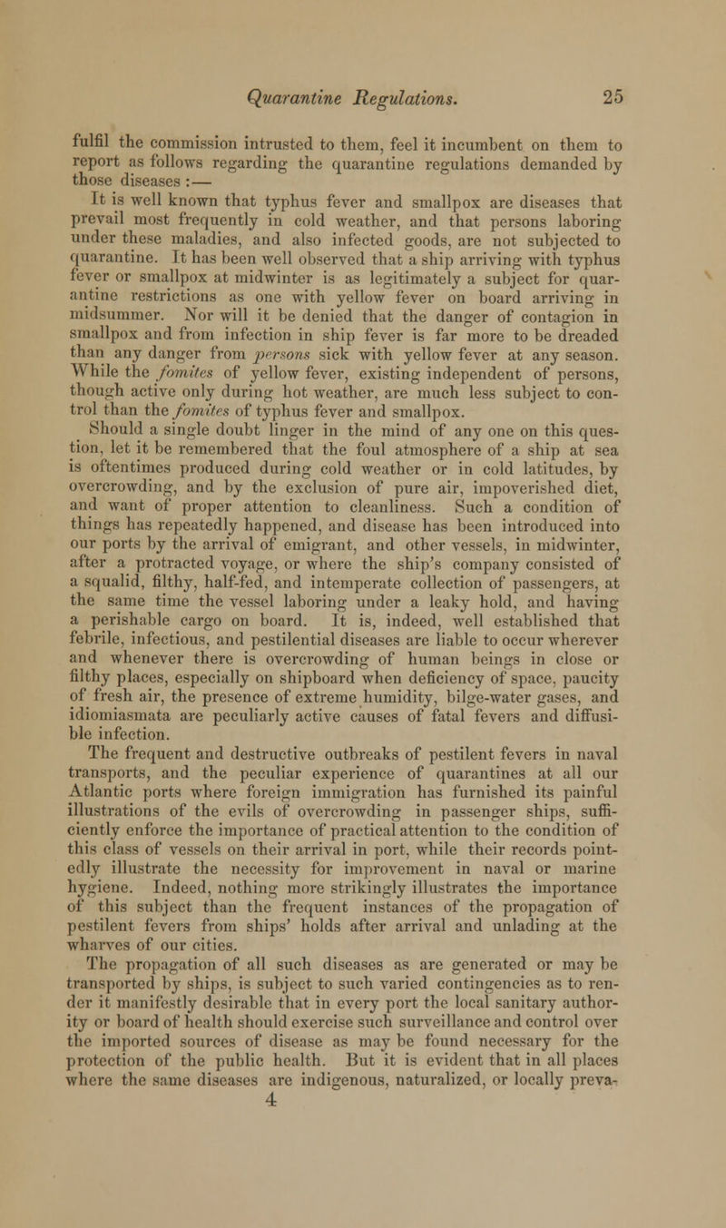 fulfil the commission intrusted to them, feel it incumbent on them to report as follows regarding the quarantine regulations demanded by those diseases : — It is well known that typhus fever and smallpox are diseases that prevail most frequently in cold weather, and that persons laboring under these maladies, and also infected goods, are not subjected to quarantine. It has been well observed that a ship arriving with typhus fever or smallpox at midwinter is as legitimately a subject for quar- antine restrictions as one with yellow fever on board arriving in midsummer. Nor will it be denied that the danger of contagion in smallpox and from infection in ship fever is far more to be dreaded than any danger from persons sick with yellow fever at any season. While the fomites of yellow fever, existing independent of persons, though active only during hot weather, are much less subject to con- trol than the fomites of typhus fever and smallpox. Should a single doubt linger in the mind of any one on this ques- tion, let it be remembered that the foul atmosphere of a ship at sea is oftentimes produced during cold weather or in cold latitudes, by overcrowding, and by the exclusion of pure air, impoverished diet, and want of proper attention to cleanliness. Such a condition of things has repeatedly happened, and disease has been introduced into our ports by the arrival of emigrant, and other vessels, in midwinter, after a protracted voyage, or where the ship's company consisted of a squalid, filthy, half-fed, and intemperate collection of passengers, at the same time the vessel laboring under a leaky hold, and having a perishable cargo on board. It is, indeed, well established that febrile, infectious, and pestilential diseases are liable to occur wherever and whenever there is overcrowding of human beings in close or filthy places, especially on shipboard when deficiency of space, paucity of fresh air, the presence of extreme humidity, bilge-water gases, and idiomiasmata are peculiarly active causes of fatal fevers and diffusi- ble infection. The frequent and destructive outbreaks of pestilent fevers in naval transports, and the peculiar experience of quarantines at all our Atlantic ports where foreign immigration has furnished its painful illustrations of the evils of overcrowding in passenger ships, suffi- ciently enforce the importance of practical attention to the condition of this class of vessels on their arrival in port, while their records point- edly illustrate the necessity for improvement in naval or marine hygiene. Indeed, nothing more strikingly illustrates the importance of this subject than the frequent instances of the propagation of pestilent fevers from ships' holds after arrival and unlading at the wharves of our cities. The propagation of all such diseases as are generated or may be transported by ships, is subject to siich varied contingencies as to ren- der it manifestly desirable that in every port the local sanitary author- ity or board of health should exercise such surveillance and control over the imported sources of disease as may be found necessary for the protection of the public health. But it is evident that in all places where the same diseases are indigenous, naturalized, or locally preva- 4