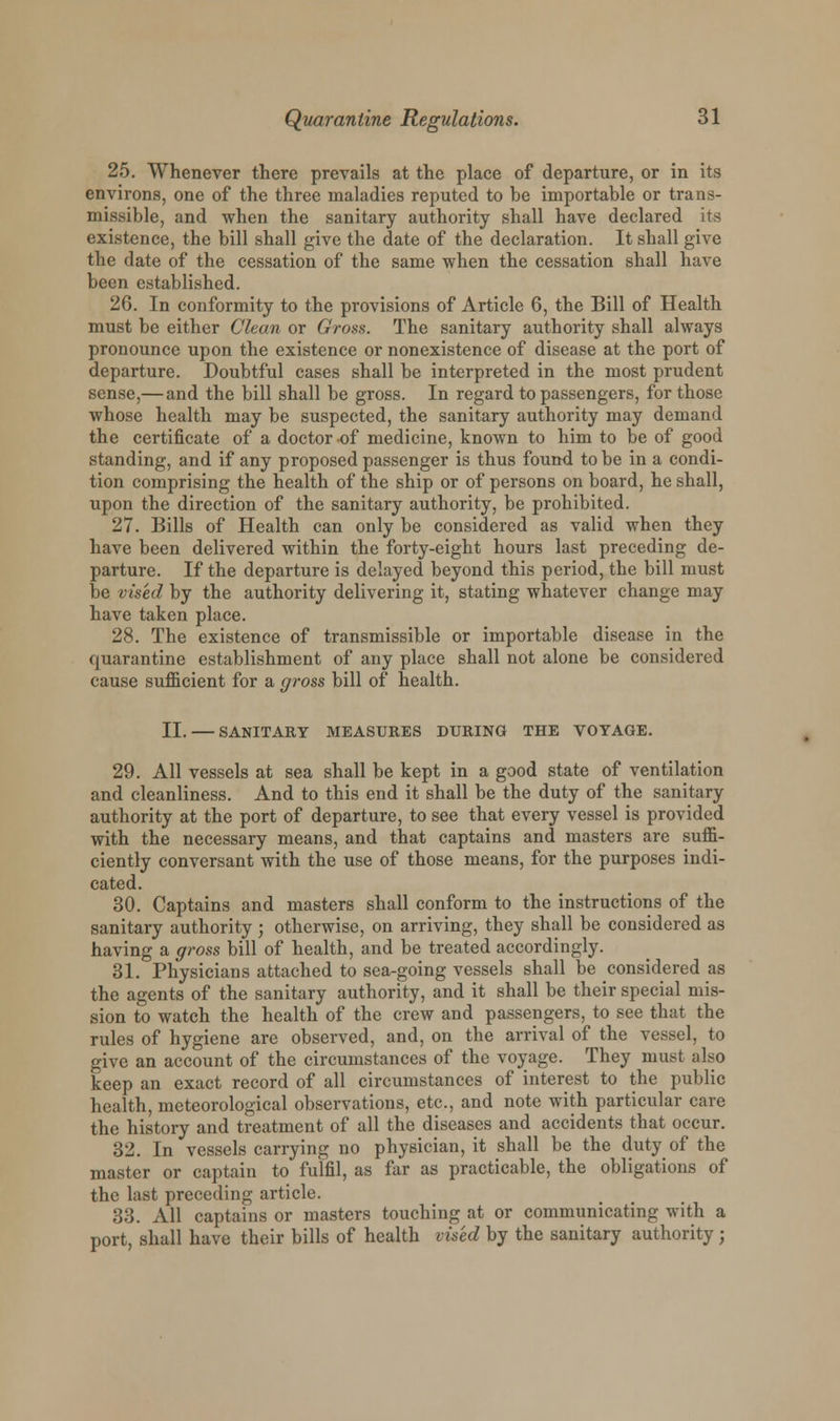 25. Whenever there prevails at the place of departure, or in its environs, one of the three maladies reputed to be importable or trans- missible, and when the sanitary authority shall have declared its existence, the bill shall give the date of the declaration. It shall give the date of the cessation of the same when the cessation shall have been established. 26. In conformity to the provisions of Article 6, the Bill of Health must be either Clean or Gross. The sanitary authority shall always pronounce upon the existence or nonexistence of disease at the port of departure. Doubtful cases shall be interpreted in the most prudent sense,— and the bill shall be gross. In regard to passengers, for those whose health may be suspected, the sanitary authority may demand the certificate of a doctor of medicine, known to him to be of good standing, and if any proposed passenger is thus found to be in a condi- tion comprising the health of the ship or of persons on board, he shall, upon the direction of the sanitary authority, be prohibited. 27. Bills of Health can only be considered as valid when they have been delivered within the forty-eight hours last preceding de- parture. If the departure is delayed beyond this period, the bill must be vised by the authority delivering it, stating whatever change may have taken place. 28. The existence of transmissible or importable disease in the quarantine establishment of any place shall not alone be considered cause sufficient for a gross bill of health. II. SANITARY MEASURES DURING THE VOYAGE. 29. All vessels at sea shall be kept in a good state of ventilation and cleanliness. And to this end it shall be the duty of the sanitary authority at the port of departure, to see that every vessel is provided with the necessary means, and that captains and masters are suffi- ciently conversant with the use of those means, for the purposes indi- cated. 30. Captains and masters shall conform to the instructions of the sanitary authority ; otherwise, on arriving, they shall be considered as having a gross bill of health, and be treated accordingly. 31. Physicians attached to sea-going vessels shall be considered as the agents of the sanitary authority, and it shall be their special mis- sion to watch the health of the crew and passengers, to see that the rules of hygiene are observed, and, on the arrival of the vessel, to give an account of the circumstances of the voyage. They must also keep an exact record of all circumstances of interest to the public health, meteorological observations, etc., and note with particular care the history and treatment of all the diseases and accidents that occur. 32. In vessels carrying no physician, it shall be the duty of the master or captain to fulfil, as far as practicable, the obligations of the last preceding article. 33. All captains or masters touching at or communicating with a port, shall have their bills of health vised by the sanitary authority j