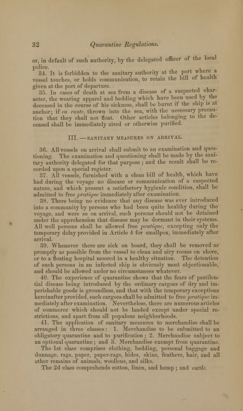 or, in default of such authority, by the delegated officer of the local police. , 34. It is forbidden to the sanitary authority at the port where a vessel touches, or holds communication, to retain the bill of health given at the port of departure. 35. In cases of death at sea from a disease of a suspected char- acter, the wearing apparel and bedding which have been used by the deceased in the course of his sickness, shall be burnt if the ship is at anchor; if en route, thrown into the sea, with the necessary precau- tion that they shall not float. Other articles belonging to the de- ceased shall be immediately aired or otherwise purified. III. — SANITARY MEASURES ON ARRIVAL. 36. All vessels on arrival shall submit to an examination and ques- tioning. The examination and questioning shall be made by the sani- tary authority delegated for that purpose; and the result shall be re- corded upon a special register. 37. All vessels, furnished with a clean bill of health, which have had during the voyage no disease or communication of a suspected nature, and which present a satisfactory hygienic condition, shall be admitted to free pratique immediately after examination. 38. There being no evidence that any disease was ever introduced into a community by persons who had been quite healthy during the voyage, and were so on arrival, such persons should not be detained under the apprehension that disease may be dormant in their systems. All well persons shall be allowed free pratique, excepting only the temporary delay provided in Article 4 for smallpox, immediately after arrival. 39. Whenever there are sick on board, they shall be removed as promptly as possible from the vessel to clean and airy rooms on shore, or to a floating hospital moored in a healthy situation. The detention of such persons in an infected ship is obviously most objectionable, and should be allowed under no circumstances whatever. 40. The experience of quarantine shows that the fears of pestilen- tial disease being introduced by the ordinary cargoes of dry and im- perishable goods is groundless, and that with the temporary exceptions hereinafter provided, such cargoes shall be admitted to free pratique im- mediately after examination. Nevertheless, there are numerous articles of commerce which should not be landed except under special re- strictions, and apart from all populous neighborhoods. 41. The application of sanitary measures to merchandise shall be arranged in three classes: 1. Merchandise to be submitted to an obligatory quarantine and to purification; 2. Merchandise subject to an optional quarantine; and 3. Merchandise exempt from quarantine. The 1st class comprises clothing, bedding, personal baggage and dunnage, rags, paper, paper-rags, hides, skins, feathers, hair, and all other remains of animals, woollens, and silks. The 2d class comprehends cotton, linen, and hemp; and cattle.