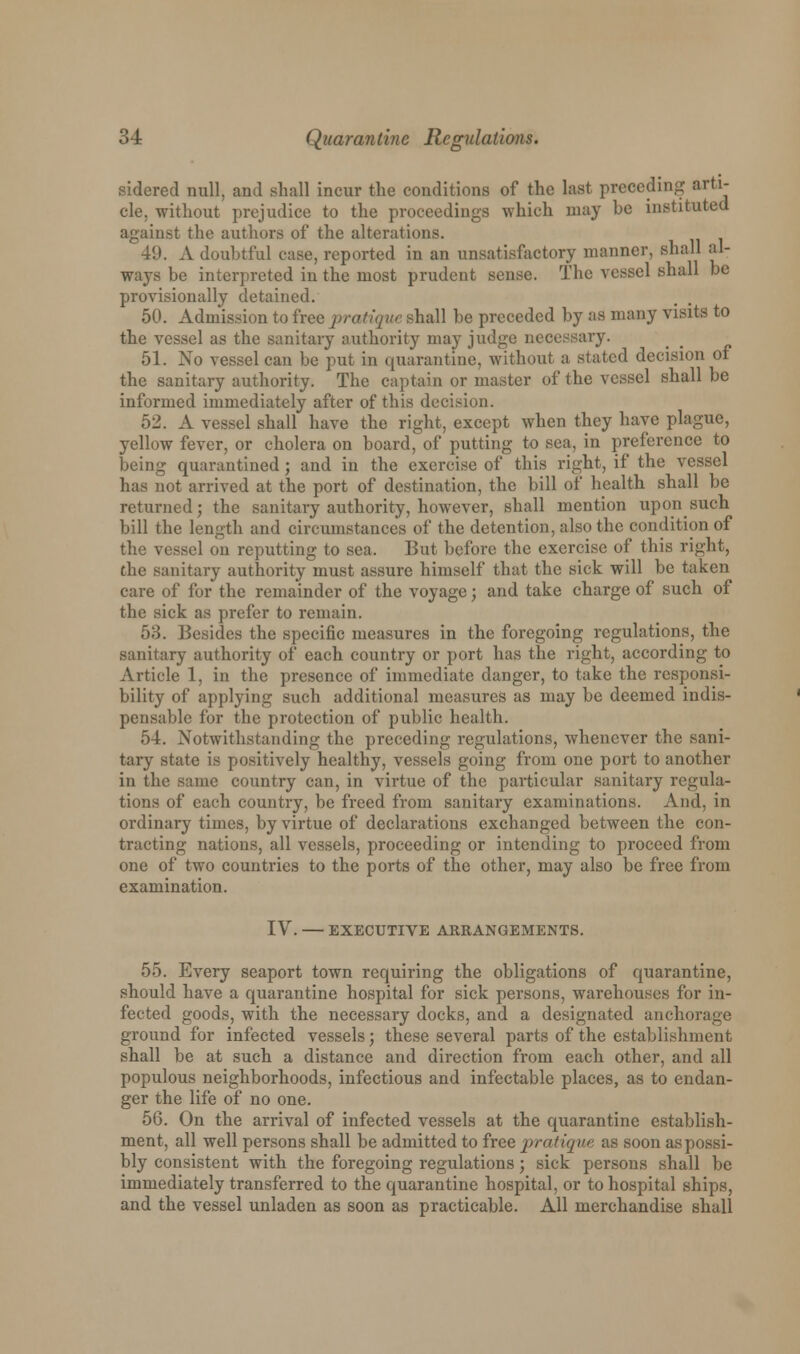 sidered null, and shall incur the conditions of the last preceding arti- cle, without prejudice to the proceedings which may be instituted against the authors of the alterations. 49. A doubtful case, reported in an unsatisfactory manner, shall al- ways be interpreted in the most prudent sense. The vessel shall be provisionally detained. 50. Admission to free pratique shall be preceded by as many visits to the vessel as the sanitary authority may judge necessary. 51. No vessel can be put in quarantine, without a stated decision of the sanitary authority. The captain or master of the vessel shall be informed immediately after of this decision. 52. A vessel shall have the right, except when they have plague, yellow fever, or cholera on board, of putting to sea, in preference to being quarantined; and in the exercise of this right, if the vessel has not arrived at the port of destination, the bill of health shall be returned; the sanitary authority, however, shall mention upon such bill the length and circumstances of the detention, also the condition of the vessel on reputting to sea, But before the exercise of this right, the sanitary authority must assure himself that the sick will be taken care of for the remainder of the voyage; and take charge of such of the sick as prefer to remain. 53. Besides the specific measures in the foregoing regulations, the sanitary authority of each country or port has the right, according to Article 1, in the presence of immediate danger, to take the responsi- bility of applying such additional measures as may be deemed indis- pensable for the protection of public health. 54. Notwithstanding the preceding regulations, whenever the sani- tary state is positively healthy, vessels going from one port to another in the same country can, in virtue of the particular sanitary regula- tions of each country, be freed from sanitary examinations. And, in ordinary times, by virtue of declarations exchanged between the con- tracting nations, all vessels, proceeding or intending to proceed from one of two countries to the ports of the other, may also be free from examination. IV. — EXECUTIVE ARRANGEMENTS. 55. Every seaport town requiring the obligations of quarantine, should have a quarantine hospital for sick persons, warehouses for in- fected goods, with the necessary docks, and a designated anchorage ground for infected vessels; these several parts of the establishment shall be at such a distance and direction from each other, and all populous neighborhoods, infectious and infectable places, as to endan- ger the life of no one. 56. On the arrival of infected vessels at the quarantine establish- ment, all well persons shall be admitted to free pratique as soon as possi- bly consistent with the foregoing regulations; sick persons shall be immediately transferred to the quarantine hospital, or to hospital ships, and the vessel unladen as soon as practicable. All merchandise shall