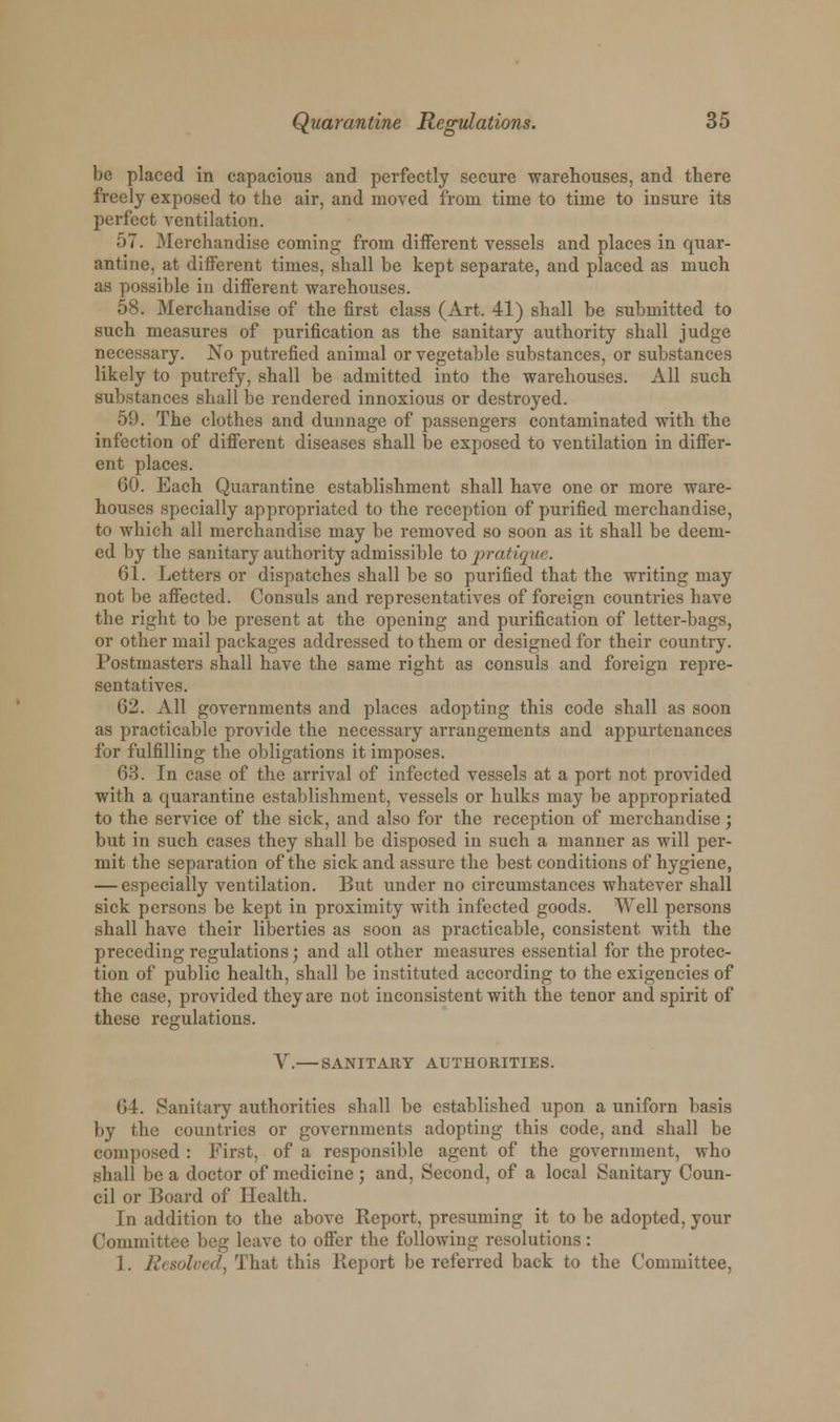 be placed in capacious and perfectly secure warehouses, and there freely exposed to the air, and moved from time to time to insure its perfect ventilation. ■u. Merchandise coming from different vessels and places in quar- antine, at different times, shall be kept separate, and placed as much as possible in different warehouses. 58. Merchandise of the first class (Art. 41) shall be submitted to such measures of purification as the sanitary authority shall judge necessary. No putrefied animal or vegetable substances, or substances likely to putrefy, shall be admitted into the warehouses. All such substances shall be rendered innoxious or destroyed. 59. The clothes and dunnage of passengers contaminated with the infection of different diseases shall be exposed to ventilation in differ- ent places. 60. Each Quarantine establishment shall have one or more ware- houses specially appropriated to the reception of purified merchandise, to which all merchandise may be removed so soon as it shall be deem- ed by the sanitary authority admissible to pratique. 61. Letters or dispatches shall be so purified that the writing may not be affected. Consuls and representatives of foreign countries have the right to be present at the opening and purification of letter-bags, or other mail packages addressed to them or designed for their country. Postmasters shall have the same right as consuls and foreign repre- sentatives. 62. All governments and places adopting this code shall as soon as practicable provide the necessary arrangements and appurtenances for fulfilling the obligations it imposes. 63. In case of the arrival of infected vessels at a port not provided with a quarantine establishment, vessels or hulks may be appropriated to the service of the sick, and also for the reception of merchandise; but in such cases they shall be disposed in such a manner as will per- mit the separation of the sick and assure the best conditions of hygiene, — especially ventilation. But under no circumstances whatever shall sick persons be kept in proximity with infected goods. Well persons shall have their liberties as soon as practicable, consistent with the preceding regulations; and all other measures essential for the protec- tion of public health, shall be instituted according to the exigencies of the case, provided they are not inconsistent with the tenor and spirit of these regulations. V. SANITARY AUTHORITIES. 64. Sanitary authorities shall be established upon a uniforn basis by the countries or governments adopting this code, and shall be composed : First, of a responsible agent of the government, who shall be a doctor of medicine ; and, Second, of a local Sanitary Coun- cil or Board of Health. In addition to the above Report, presuming it to be adopted, your Committee beg leave to offer the following resolutions: 1. Resolved, That this Report be referred back to the Committee,